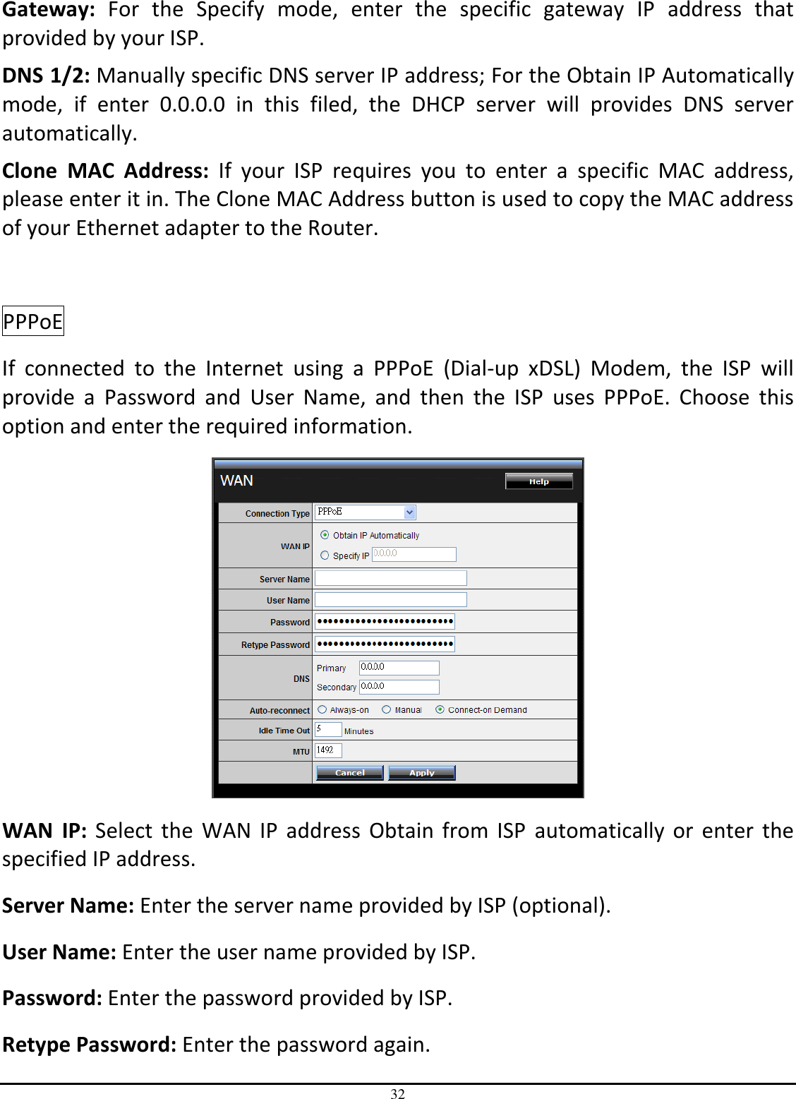 32 Gateway:  For  the  Specify  mode,  enter  the  specific  gateway  IP  address  that provided by your ISP. DNS 1/2: Manually specific DNS server IP address; For the Obtain IP Automatically mode,  if  enter  0.0.0.0  in  this  filed,  the  DHCP  server  will  provides  DNS  server automatically. Clone  MAC  Address:  If  your  ISP  requires  you  to  enter  a  specific  MAC  address, please enter it in. The Clone MAC Address button is used to copy the MAC address of your Ethernet adapter to the Router.  PPPoE  If  connected  to  the  Internet  using  a  PPPoE  (Dial-up  xDSL)  Modem,  the  ISP  will provide  a  Password  and  User  Name,  and  then  the  ISP  uses  PPPoE.  Choose  this option and enter the required information.  WAN  IP:  Select the  WAN IP  address  Obtain  from ISP  automatically or  enter the specified IP address. Server Name: Enter the server name provided by ISP (optional). User Name: Enter the user name provided by ISP. Password: Enter the password provided by ISP. Retype Password: Enter the password again. 