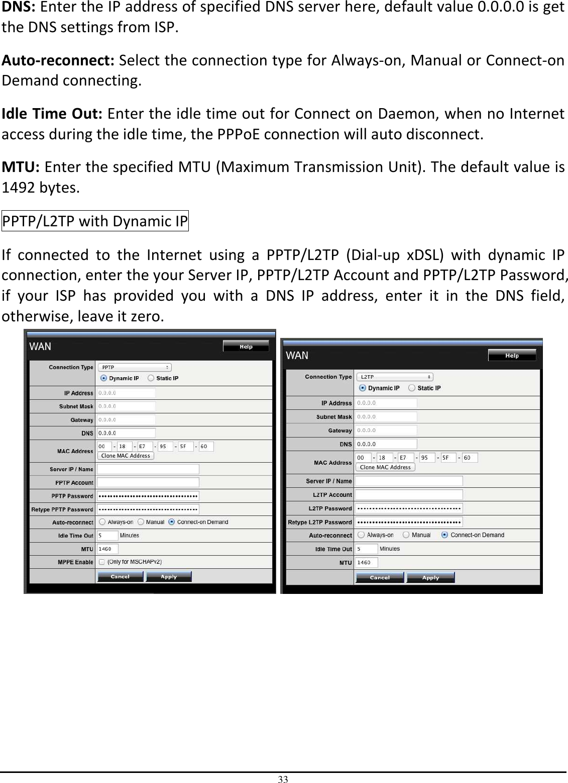 33 DNS: Enter the IP address of specified DNS server here, default value 0.0.0.0 is get the DNS settings from ISP. Auto-reconnect: Select the connection type for Always-on, Manual or Connect-on Demand connecting. Idle Time Out: Enter the idle time out for Connect on Daemon, when no Internet access during the idle time, the PPPoE connection will auto disconnect. MTU: Enter the specified MTU (Maximum Transmission Unit). The default value is 1492 bytes. PPTP/L2TP with Dynamic IP If  connected  to  the  Internet  using  a  PPTP/L2TP  (Dial-up  xDSL)  with  dynamic  IP connection, enter the your Server IP, PPTP/L2TP Account and PPTP/L2TP Password, if  your  ISP  has  provided  you  with  a  DNS  IP  address,  enter  it  in  the  DNS  field, otherwise, leave it zero.      