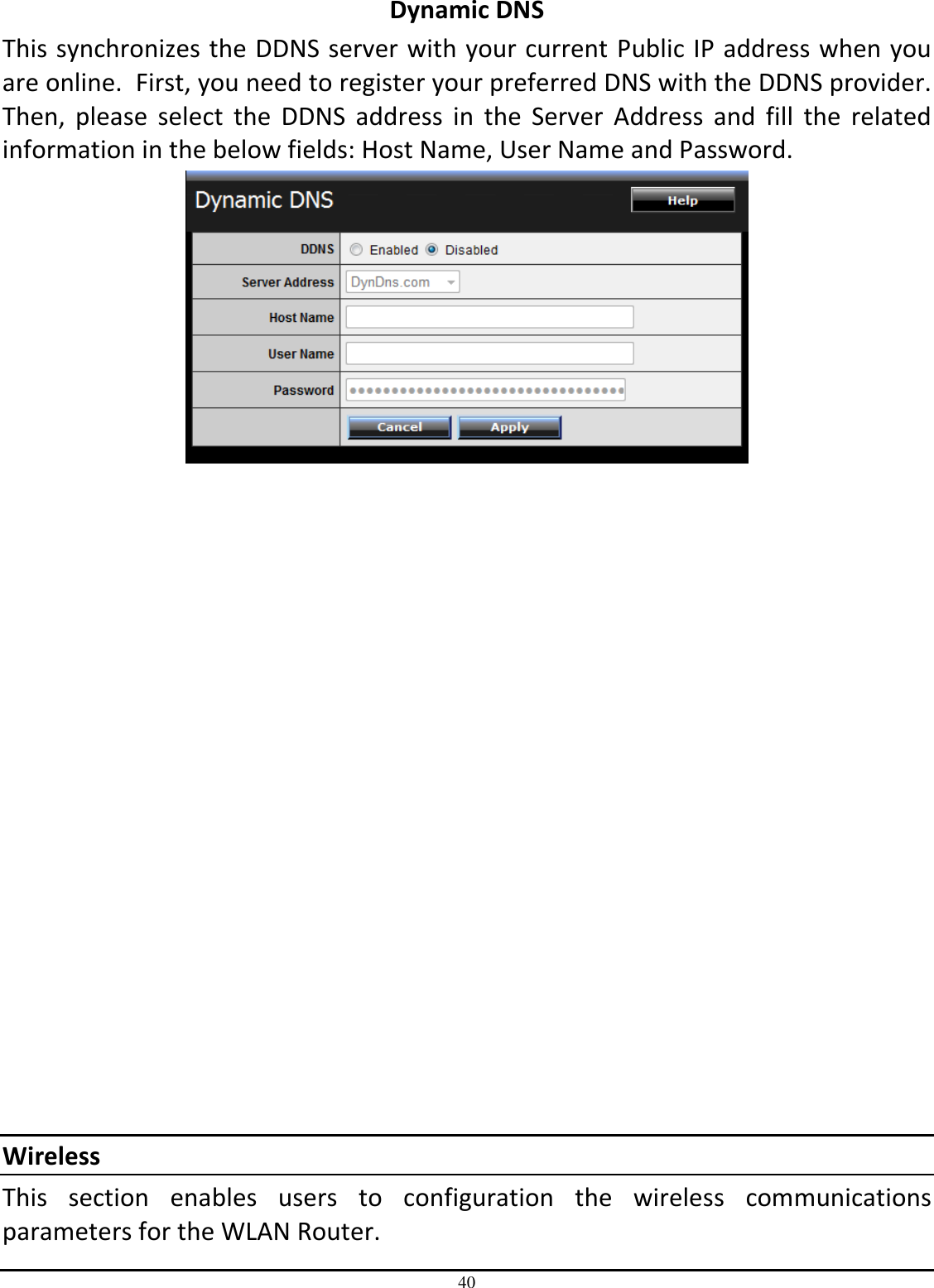 40 Dynamic DNS This synchronizes the DDNS server with your current Public IP address when you are online.  First, you need to register your preferred DNS with the DDNS provider.  Then,  please  select  the  DDNS  address  in  the  Server  Address  and  fill  the  related information in the below fields: Host Name, User Name and Password.                   Wireless This  section  enables  users  to  configuration  the  wireless  communications parameters for the WLAN Router. 