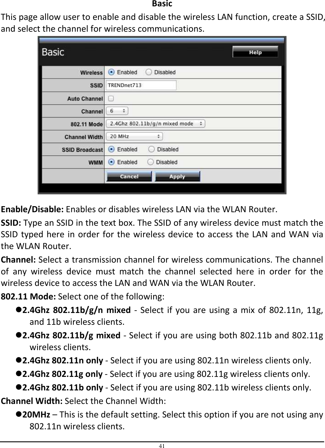 41 Basic This page allow user to enable and disable the wireless LAN function, create a SSID, and select the channel for wireless communications.   Enable/Disable: Enables or disables wireless LAN via the WLAN Router. SSID: Type an SSID in the text box. The SSID of any wireless device must match the SSID typed here in order for the wireless device to access the LAN and WAN via the WLAN Router.  Channel: Select a transmission channel for wireless communications. The channel of  any  wireless  device  must  match  the  channel  selected  here  in  order  for  the wireless device to access the LAN and WAN via the WLAN Router. 802.11 Mode: Select one of the following: 2.4Ghz  802.11b/g/n  mixed  - Select  if you are using a mix of 802.11n, 11g, and 11b wireless clients. 2.4Ghz 802.11b/g mixed - Select if you are using both 802.11b and 802.11g wireless clients. 2.4Ghz 802.11n only - Select if you are using 802.11n wireless clients only. 2.4Ghz 802.11g only - Select if you are using 802.11g wireless clients only. 2.4Ghz 802.11b only - Select if you are using 802.11b wireless clients only. Channel Width: Select the Channel Width: 20MHz – This is the default setting. Select this option if you are not using any 802.11n wireless clients. 