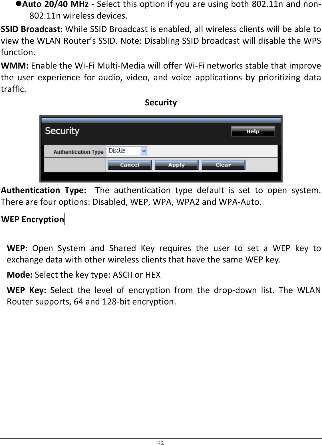 42 Auto 20/40 MHz - Select this option if you are using both 802.11n and non-802.11n wireless devices. SSID Broadcast: While SSID Broadcast is enabled, all wireless clients will be able to view the WLAN Router’s SSID. Note: Disabling SSID broadcast will disable the WPS function. WMM: Enable the Wi-Fi Multi-Media will offer Wi-Fi networks stable that improve the  user  experience  for  audio,  video,  and  voice  applications  by  prioritizing  data traffic.  Security   Authentication  Type:    The  authentication  type  default  is  set  to  open  system.  There are four options: Disabled, WEP, WPA, WPA2 and WPA-Auto. WEP Encryption     WEP:  Open  System  and  Shared  Key  requires  the  user  to  set  a  WEP  key  to exchange data with other wireless clients that have the same WEP key. Mode: Select the key type: ASCII or HEX WEP  Key:  Select  the  level  of  encryption  from  the  drop-down  list.  The  WLAN Router supports, 64 and 128-bit encryption. 