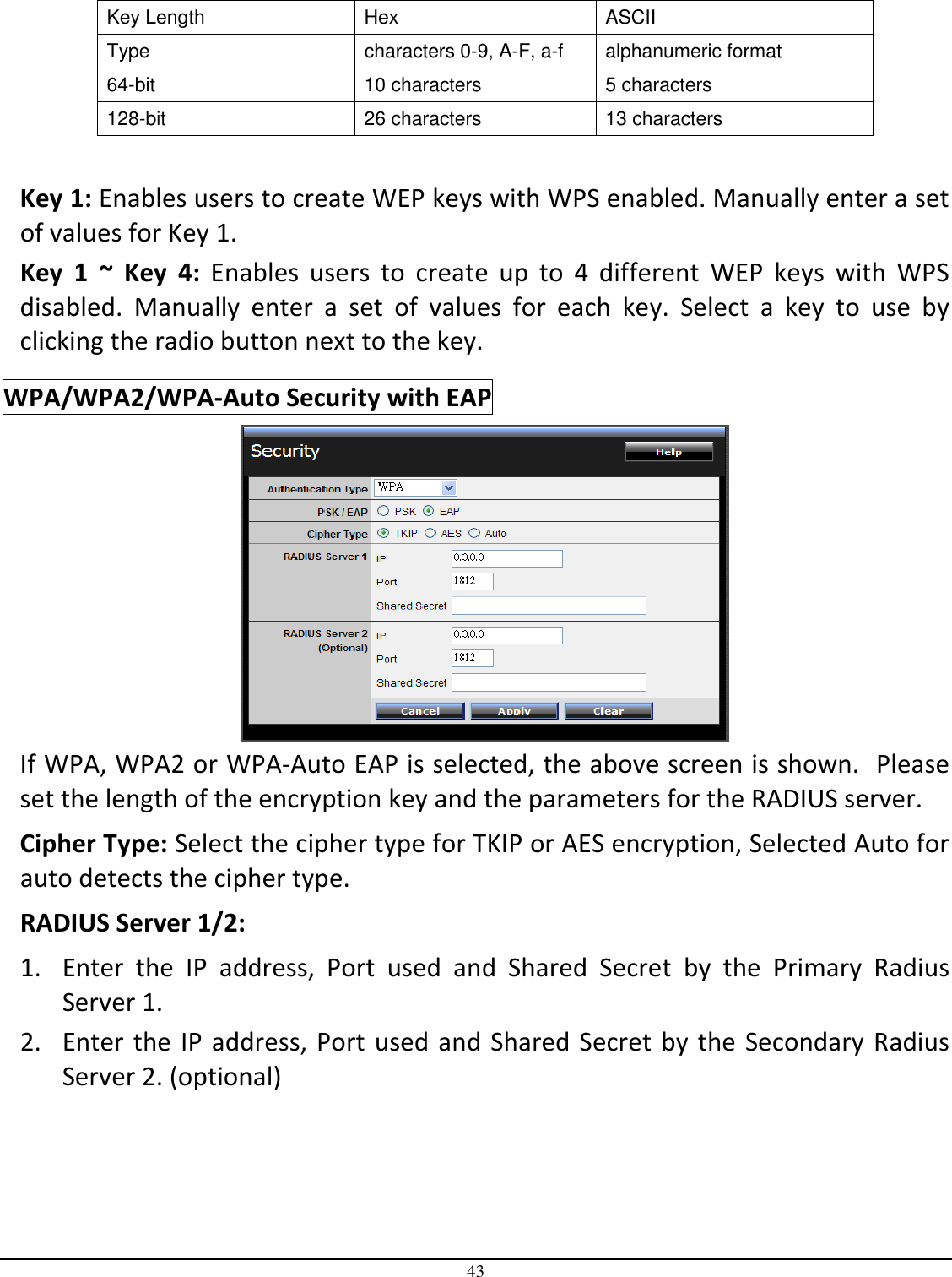 43  Key Length  Hex  ASCII Type  characters 0-9, A-F, a-f  alphanumeric format 64-bit  10 characters  5 characters 128-bit  26 characters  13 characters  Key 1: Enables users to create WEP keys with WPS enabled. Manually enter a set of values for Key 1.  Key  1  ~  Key  4:  Enables  users  to  create  up  to  4  different  WEP  keys  with  WPS disabled.  Manually  enter  a  set  of  values  for  each  key.  Select  a  key  to  use  by clicking the radio button next to the key. WPA/WPA2/WPA-Auto Security with EAP  If WPA, WPA2 or WPA-Auto EAP is selected, the above screen is shown.  Please set the length of the encryption key and the parameters for the RADIUS server. Cipher Type: Select the cipher type for TKIP or AES encryption, Selected Auto for auto detects the cipher type.  RADIUS Server 1/2: 1. Enter  the  IP  address,  Port  used  and  Shared  Secret  by  the  Primary  Radius Server 1. 2. Enter the IP address, Port used and Shared Secret by the Secondary Radius Server 2. (optional) 