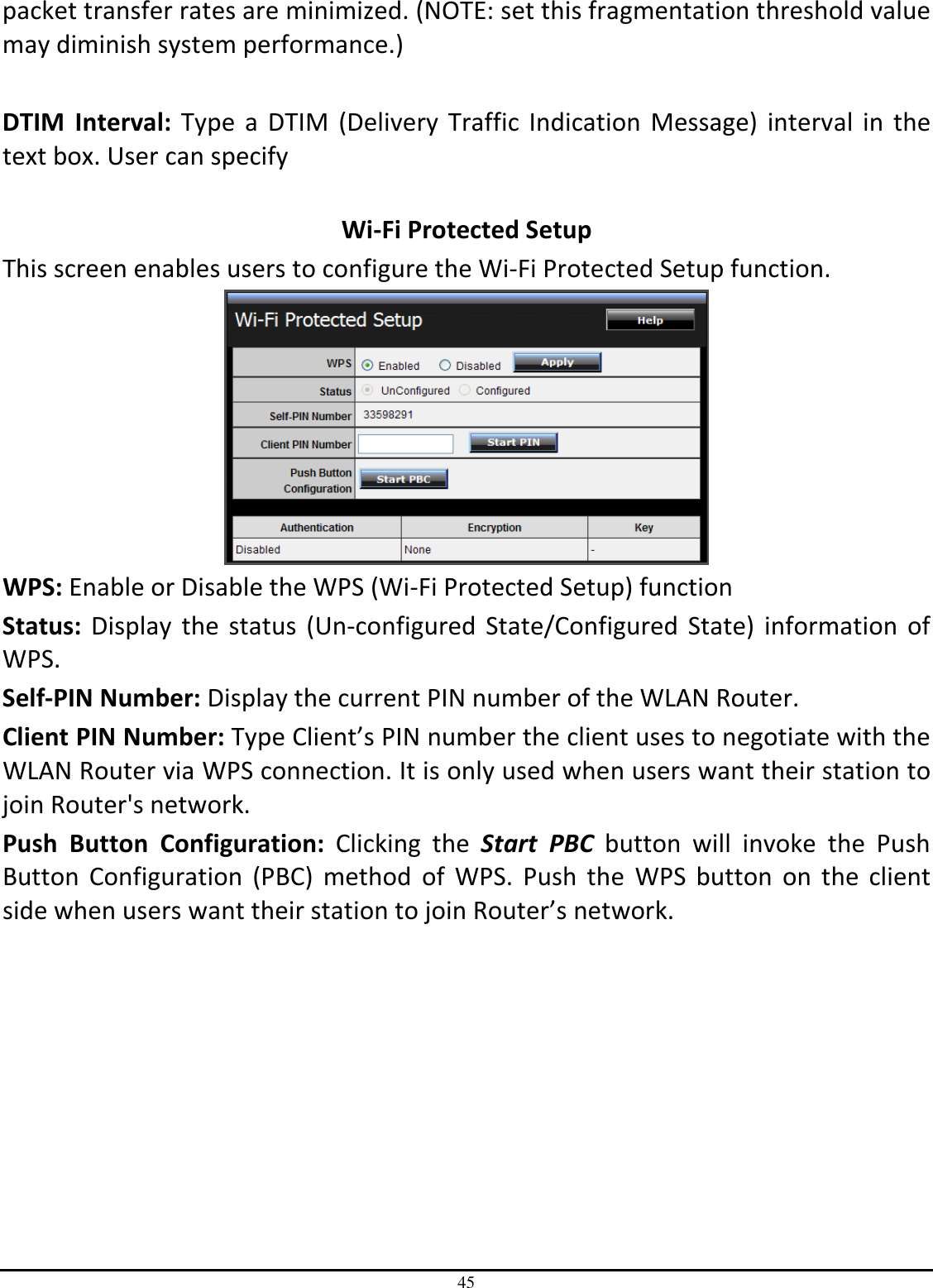 45 packet transfer rates are minimized. (NOTE: set this fragmentation threshold value may diminish system performance.)  DTIM  Interval:  Type a DTIM  (Delivery  Traffic Indication  Message)  interval  in the text box. User can specify   Wi-Fi Protected Setup This screen enables users to configure the Wi-Fi Protected Setup function.  WPS: Enable or Disable the WPS (Wi-Fi Protected Setup) function Status: Display the  status (Un-configured  State/Configured State)  information  of WPS. Self-PIN Number: Display the current PIN number of the WLAN Router. Client PIN Number: Type Client’s PIN number the client uses to negotiate with the WLAN Router via WPS connection. It is only used when users want their station to join Router&apos;s network. Push  Button  Configuration:  Clicking  the  Start  PBC  button  will  invoke  the  Push Button  Configuration  (PBC)  method  of  WPS.  Push  the  WPS  button  on  the  client side when users want their station to join Router’s network. 