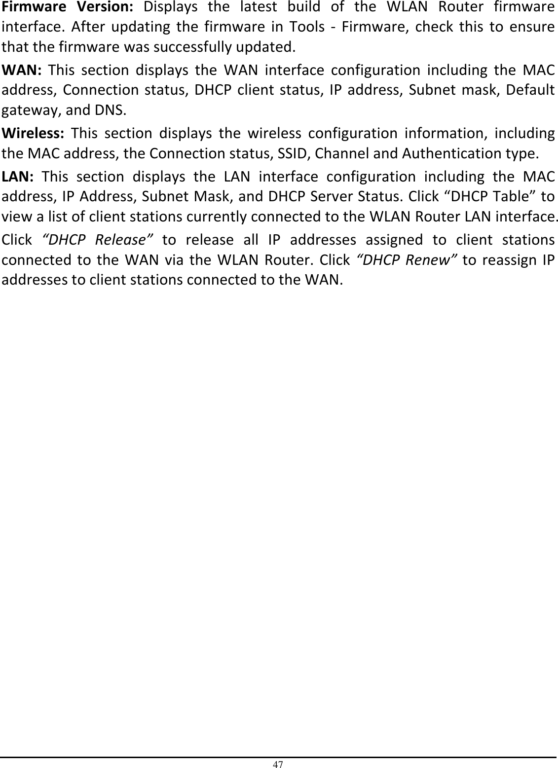 47 Firmware  Version:  Displays  the  latest  build  of  the  WLAN  Router  firmware interface.  After updating  the firmware in Tools -  Firmware,  check this  to  ensure that the firmware was successfully updated. WAN:  This  section  displays  the  WAN  interface  configuration  including  the  MAC address, Connection status, DHCP client status, IP address, Subnet mask, Default gateway, and DNS.  Wireless:  This  section  displays  the  wireless  configuration  information,  including the MAC address, the Connection status, SSID, Channel and Authentication type. LAN:  This  section  displays  the  LAN  interface  configuration  including  the  MAC address, IP Address, Subnet Mask, and DHCP Server Status. Click “DHCP Table” to view a list of client stations currently connected to the WLAN Router LAN interface. Click  “DHCP  Release”  to  release  all  IP  addresses  assigned  to  client  stations connected to the WAN via the WLAN Router. Click “DHCP Renew” to reassign IP addresses to client stations connected to the WAN.  