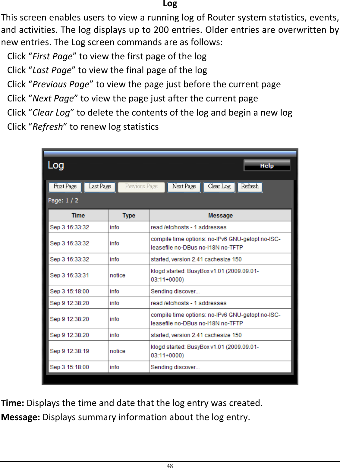 48 Log This screen enables users to view a running log of Router system statistics, events, and activities. The log displays up to 200 entries. Older entries are overwritten by new entries. The Log screen commands are as follows: Click “First Page” to view the first page of the log Click “Last Page” to view the final page of the log Click “Previous Page” to view the page just before the current page Click “Next Page” to view the page just after the current page Click “Clear Log” to delete the contents of the log and begin a new log Click “Refresh” to renew log statistics     Time: Displays the time and date that the log entry was created. Message: Displays summary information about the log entry. 