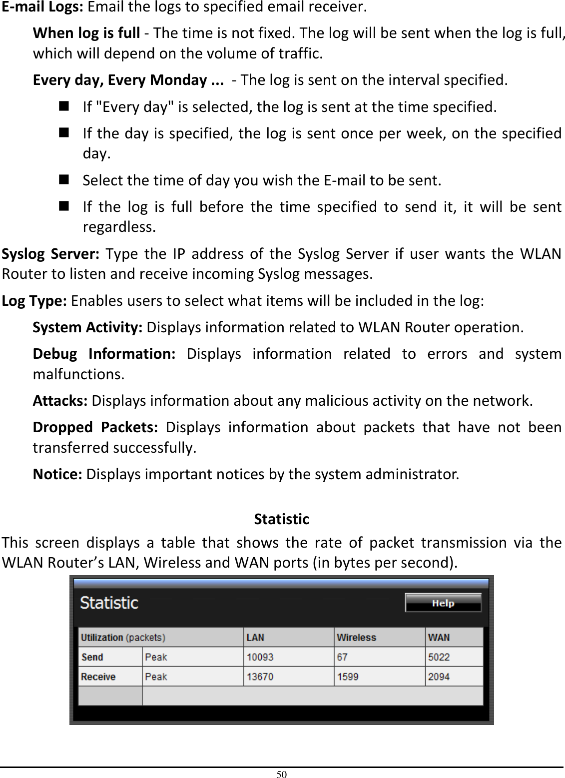 50 E-mail Logs: Email the logs to specified email receiver. When log is full - The time is not fixed. The log will be sent when the log is full, which will depend on the volume of traffic. Every day, Every Monday ...  - The log is sent on the interval specified.   If &quot;Every day&quot; is selected, the log is sent at the time specified.   If the day is specified, the log is sent once per week, on the specified day.   Select the time of day you wish the E-mail to be sent.   If  the  log  is  full  before  the  time  specified  to  send  it,  it  will  be  sent regardless. Syslog  Server:  Type  the IP  address  of  the Syslog  Server if user wants  the  WLAN Router to listen and receive incoming Syslog messages. Log Type: Enables users to select what items will be included in the log: System Activity: Displays information related to WLAN Router operation. Debug  Information:  Displays  information  related  to  errors  and  system malfunctions. Attacks: Displays information about any malicious activity on the network. Dropped  Packets:  Displays  information  about  packets  that  have  not  been transferred successfully. Notice: Displays important notices by the system administrator.  Statistic This  screen  displays  a  table  that  shows  the  rate  of  packet  transmission  via  the WLAN Router’s LAN, Wireless and WAN ports (in bytes per second).  