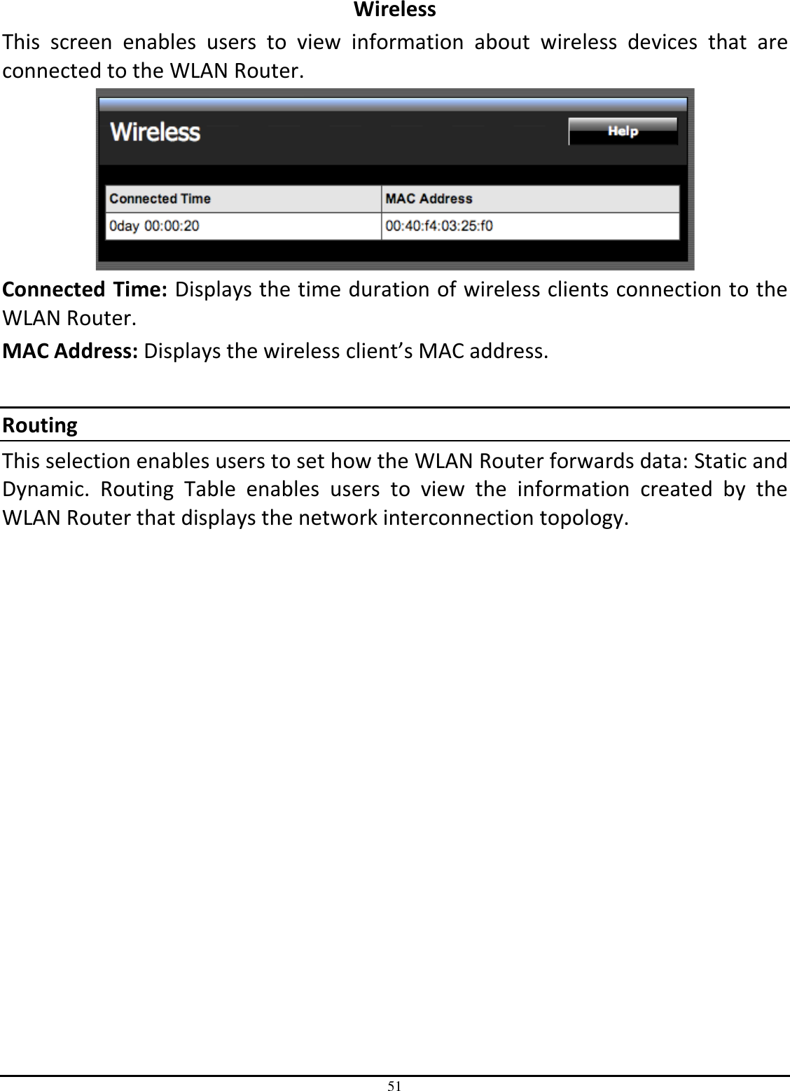 51 Wireless This  screen  enables  users  to  view  information  about  wireless  devices  that  are connected to the WLAN Router.  Connected Time: Displays the time duration of wireless clients connection to the WLAN Router. MAC Address: Displays the wireless client’s MAC address.  Routing This selection enables users to set how the WLAN Router forwards data: Static and Dynamic.  Routing  Table  enables  users  to  view  the  information  created  by  the WLAN Router that displays the network interconnection topology. 