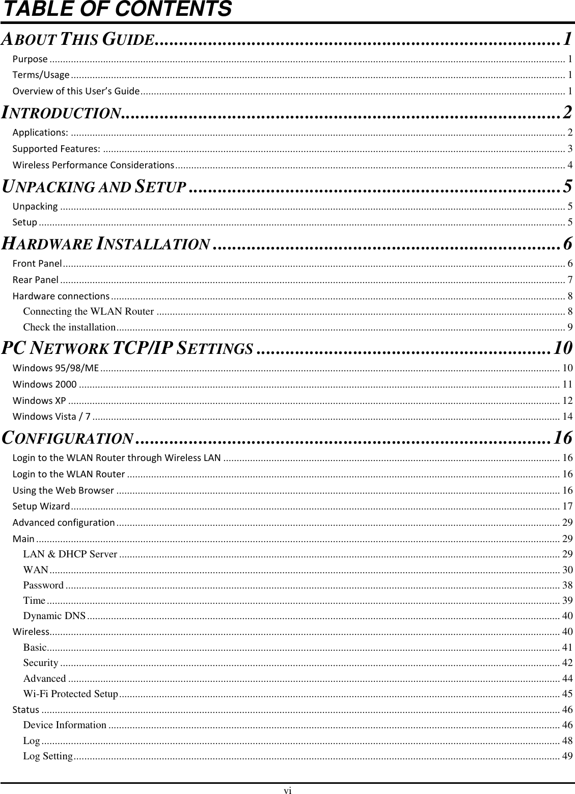 vi TABLE OF CONTENTS ABOUT THIS GUIDE....................................................................................1 Purpose ................................................................................................................................................................................................. 1 Terms/Usage ......................................................................................................................................................................................... 1 Overview of this User’s Guide............................................................................................................................................................... 1 INTRODUCTION...........................................................................................2 Applications: ......................................................................................................................................................................................... 2 Supported Features: ............................................................................................................................................................................. 3 Wireless Performance Considerations.................................................................................................................................................. 4 UNPACKING AND SETUP.............................................................................5 Unpacking ............................................................................................................................................................................................. 5 Setup ..................................................................................................................................................................................................... 5 HARDWARE INSTALLATION........................................................................6 Front Panel............................................................................................................................................................................................ 6 Rear Panel ............................................................................................................................................................................................. 7 Hardware connections.......................................................................................................................................................................... 8 Connecting the WLAN Router ......................................................................................................................................................... 8 Check the installation........................................................................................................................................................................ 9 PC NETWORK TCP/IP SETTINGS.............................................................10 Windows 95/98/ME ............................................................................................................................................................................ 10 Windows 2000 .................................................................................................................................................................................... 11 Windows XP ........................................................................................................................................................................................ 12 Windows Vista / 7 ............................................................................................................................................................................... 14 CONFIGURATION......................................................................................16 Login to the WLAN Router through Wireless LAN .............................................................................................................................. 16 Login to the WLAN Router .................................................................................................................................................................. 16 Using the Web Browser ...................................................................................................................................................................... 16 Setup Wizard....................................................................................................................................................................................... 17 Advanced configuration...................................................................................................................................................................... 29 Main .................................................................................................................................................................................................... 29 LAN &amp; DHCP Server ..................................................................................................................................................................... 29 WAN............................................................................................................................................................................................... 30 Password ......................................................................................................................................................................................... 38 Time................................................................................................................................................................................................ 39 Dynamic DNS................................................................................................................................................................................. 40 Wireless............................................................................................................................................................................................... 40 Basic................................................................................................................................................................................................ 41 Security........................................................................................................................................................................................... 42 Advanced ........................................................................................................................................................................................ 44 Wi-Fi Protected Setup..................................................................................................................................................................... 45 Status .................................................................................................................................................................................................. 46 Device Information ......................................................................................................................................................................... 46 Log.................................................................................................................................................................................................. 48 Log Setting...................................................................................................................................................................................... 49 