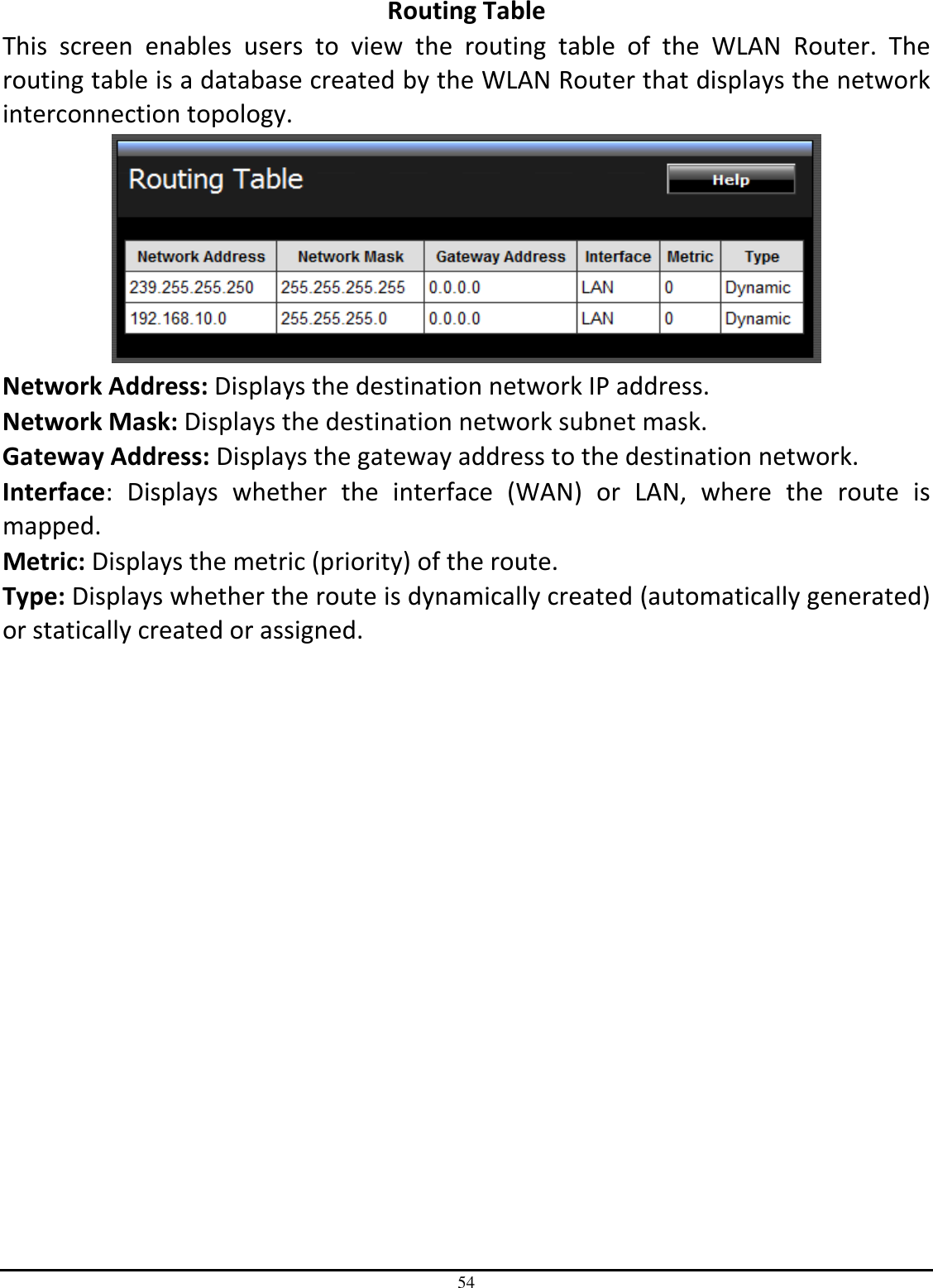 54 Routing Table This  screen  enables  users  to  view  the  routing  table  of  the  WLAN  Router.  The routing table is a database created by the WLAN Router that displays the network interconnection topology.  Network Address: Displays the destination network IP address. Network Mask: Displays the destination network subnet mask. Gateway Address: Displays the gateway address to the destination network. Interface:  Displays  whether  the  interface  (WAN)  or  LAN,  where  the  route  is mapped. Metric: Displays the metric (priority) of the route. Type: Displays whether the route is dynamically created (automatically generated) or statically created or assigned. 