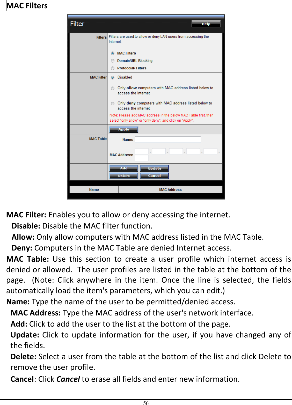 56 MAC Filters   MAC Filter: Enables you to allow or deny accessing the internet.  Disable: Disable the MAC filter function. Allow: Only allow computers with MAC address listed in the MAC Table. Deny: Computers in the MAC Table are denied Internet access. MAC  Table:  Use  this  section  to  create  a  user  profile  which  internet  access  is denied or allowed.  The user profiles are listed in the table at the bottom of the page.    (Note:  Click  anywhere  in  the  item.  Once  the  line  is  selected,  the  fields automatically load the item&apos;s parameters, which you can edit.) Name: Type the name of the user to be permitted/denied access. MAC Address: Type the MAC address of the user&apos;s network interface. Add: Click to add the user to the list at the bottom of the page. Update: Click to update information for the user, if  you have changed  any  of the fields. Delete: Select a user from the table at the bottom of the list and click Delete to remove the user profile. Cancel: Click Cancel to erase all fields and enter new information. 