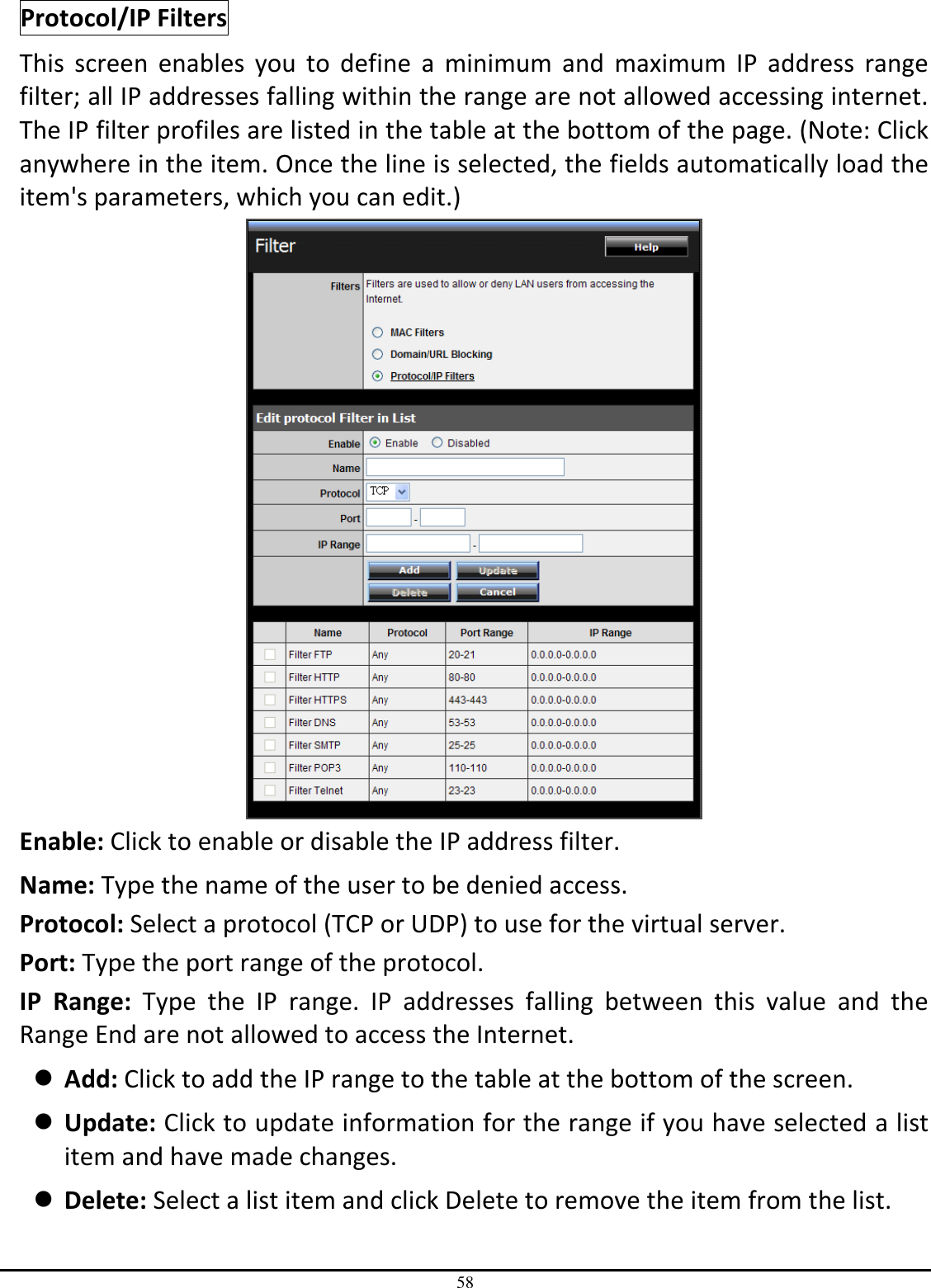 58 Protocol/IP Filters This  screen  enables  you  to  define  a  minimum  and  maximum  IP  address  range filter; all IP addresses falling within the range are not allowed accessing internet.  The IP filter profiles are listed in the table at the bottom of the page. (Note: Click anywhere in the item. Once the line is selected, the fields automatically load the item&apos;s parameters, which you can edit.)  Enable: Click to enable or disable the IP address filter. Name: Type the name of the user to be denied access. Protocol: Select a protocol (TCP or UDP) to use for the virtual server. Port: Type the port range of the protocol. IP  Range:  Type  the  IP  range.  IP  addresses  falling  between  this  value  and  the Range End are not allowed to access the Internet.  Add: Click to add the IP range to the table at the bottom of the screen.  Update: Click to update information for the range if you have selected a list item and have made changes.  Delete: Select a list item and click Delete to remove the item from the list. 