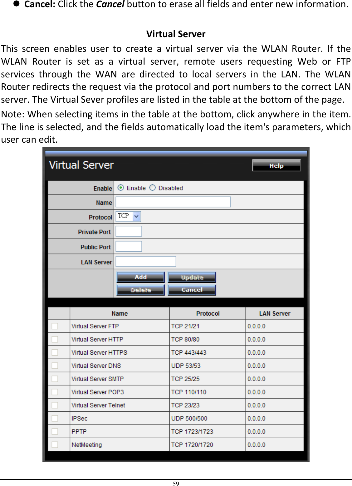 59  Cancel: Click the Cancel button to erase all fields and enter new information.  Virtual Server This  screen  enables  user  to  create  a  virtual  server  via  the  WLAN  Router.  If  the WLAN  Router  is  set  as  a  virtual  server,  remote  users  requesting  Web  or  FTP services  through  the  WAN  are  directed  to  local  servers  in  the  LAN.  The  WLAN Router redirects the request via the protocol and port numbers to the correct LAN server. The Virtual Sever profiles are listed in the table at the bottom of the page. Note: When selecting items in the table at the bottom, click anywhere in the item. The line is selected, and the fields automatically load the item&apos;s parameters, which user can edit.  