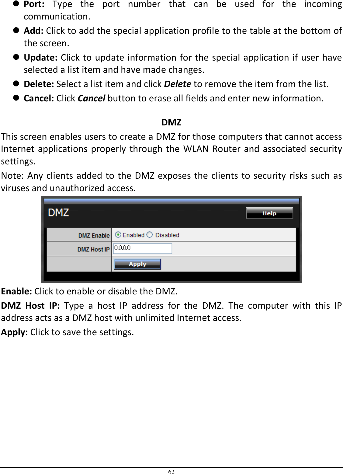 62  Port:  Type  the  port  number  that  can  be  used  for  the  incoming communication.  Add: Click to add the special application profile to the table at the bottom of the screen.  Update: Click to update information for the special application if user have selected a list item and have made changes.  Delete: Select a list item and click Delete to remove the item from the list.  Cancel: Click Cancel button to erase all fields and enter new information.  DMZ This screen enables users to create a DMZ for those computers that cannot access Internet applications properly through the WLAN Router and associated security settings.  Note: Any clients added to the DMZ exposes the clients to security risks such as viruses and unauthorized access.  Enable: Click to enable or disable the DMZ. DMZ  Host  IP:  Type  a  host  IP  address  for  the  DMZ.  The  computer  with  this  IP address acts as a DMZ host with unlimited Internet access. Apply: Click to save the settings. 