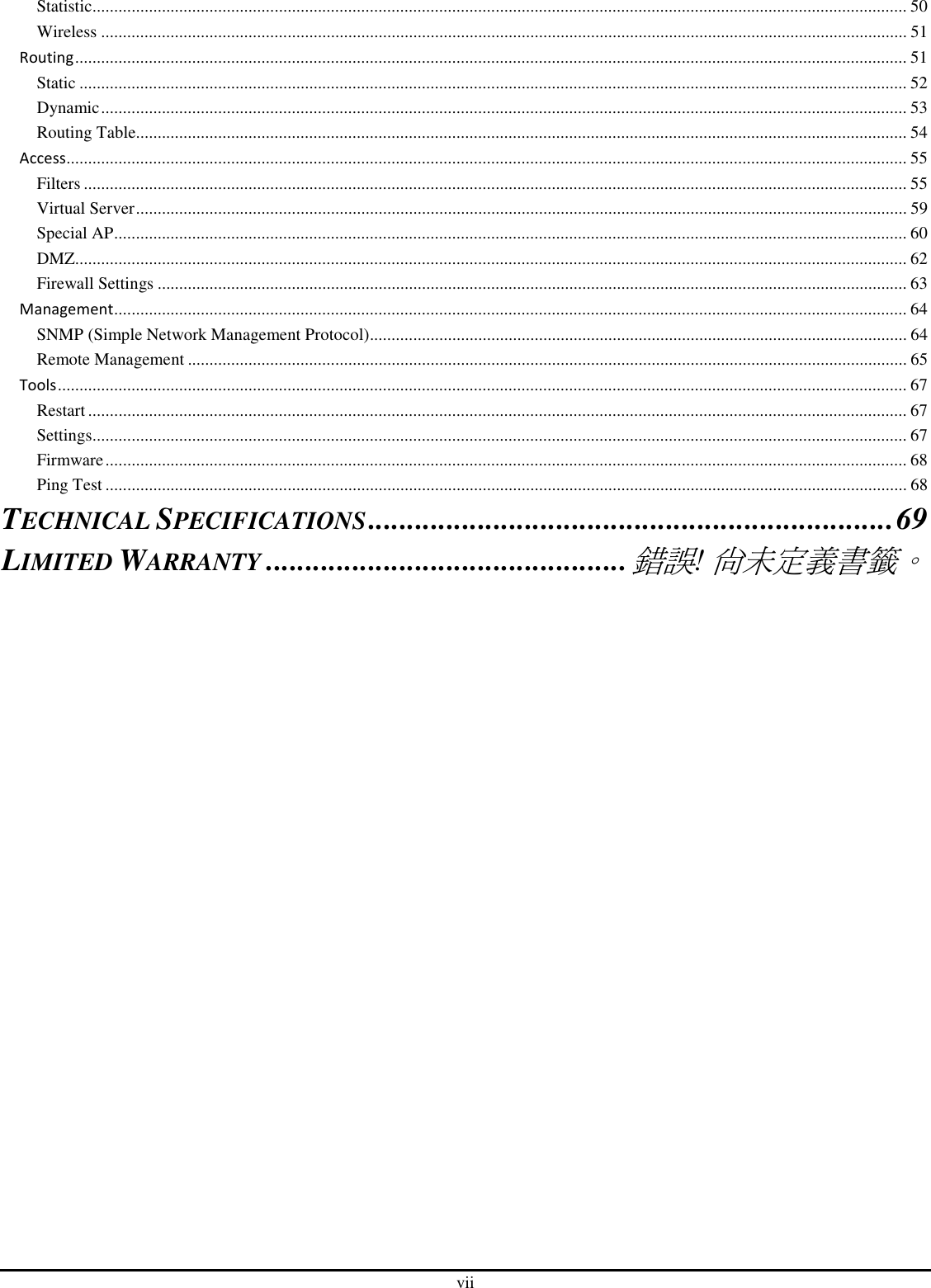 vii Statistic............................................................................................................................................................................................ 50 Wireless .......................................................................................................................................................................................... 51 Routing................................................................................................................................................................................................ 51 Static ............................................................................................................................................................................................... 52 Dynamic.......................................................................................................................................................................................... 53 Routing Table.................................................................................................................................................................................. 54 Access.................................................................................................................................................................................................. 55 Filters .............................................................................................................................................................................................. 55 Virtual Server.................................................................................................................................................................................. 59 Special AP....................................................................................................................................................................................... 60 DMZ................................................................................................................................................................................................ 62 Firewall Settings ............................................................................................................................................................................. 63 Management....................................................................................................................................................................................... 64 SNMP (Simple Network Management Protocol)............................................................................................................................ 64 Remote Management ...................................................................................................................................................................... 65 Tools.................................................................................................................................................................................................... 67 Restart ............................................................................................................................................................................................. 67 Settings............................................................................................................................................................................................ 67 Firmware......................................................................................................................................................................................... 68 Ping Test ......................................................................................................................................................................................... 68 TECHNICAL SPECIFICATIONS...................................................................69 LIMITED WARRANTY..............................................錯誤! 尚未定義書籤。  