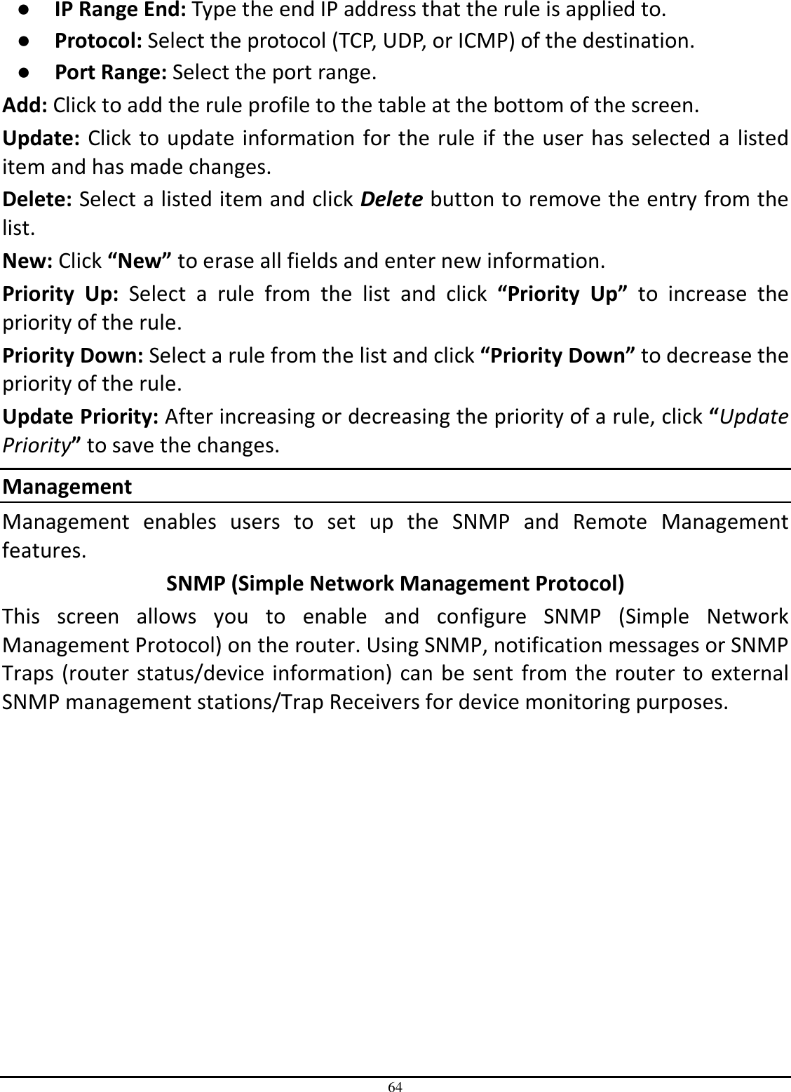 64 ●  IP Range End: Type the end IP address that the rule is applied to. ●  Protocol: Select the protocol (TCP, UDP, or ICMP) of the destination. ●  Port Range: Select the port range. Add: Click to add the rule profile to the table at the bottom of the screen. Update: Click to update information for the rule if the user has selected a listed item and has made changes. Delete: Select a listed item and click Delete button to remove the entry from the list. New: Click “New” to erase all fields and enter new information. Priority  Up:  Select  a  rule  from  the  list  and  click  “Priority  Up”  to  increase  the priority of the rule. Priority Down: Select a rule from the list and click “Priority Down” to decrease the priority of the rule. Update Priority: After increasing or decreasing the priority of a rule, click “Update Priority” to save the changes. Management Management  enables  users  to  set  up  the  SNMP  and  Remote  Management features. SNMP (Simple Network Management Protocol) This  screen  allows  you  to  enable  and  configure  SNMP  (Simple  Network Management Protocol) on the router. Using SNMP, notification messages or SNMP Traps (router status/device information) can be sent from the router to external SNMP management stations/Trap Receivers for device monitoring purposes. 