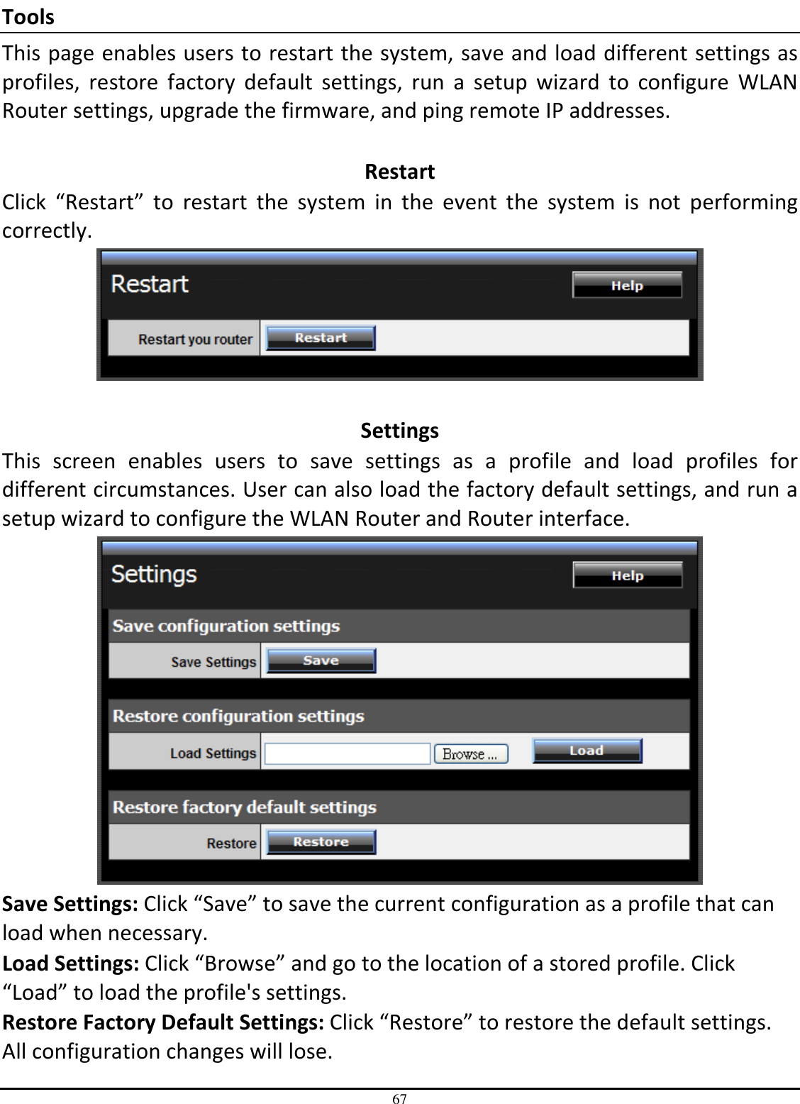 67 Tools This page enables users to restart the system, save and load different settings as profiles,  restore  factory  default  settings,  run  a  setup  wizard  to  configure  WLAN Router settings, upgrade the firmware, and ping remote IP addresses.  Restart Click  “Restart”  to  restart  the  system  in  the  event  the  system  is  not  performing correctly.   Settings This  screen  enables  users  to  save  settings  as  a  profile  and  load  profiles  for different circumstances. User can also load the factory default settings, and run a setup wizard to configure the WLAN Router and Router interface.  Save Settings: Click “Save” to save the current configuration as a profile that can load when necessary. Load Settings: Click “Browse” and go to the location of a stored profile. Click “Load” to load the profile&apos;s settings. Restore Factory Default Settings: Click “Restore” to restore the default settings. All configuration changes will lose. 