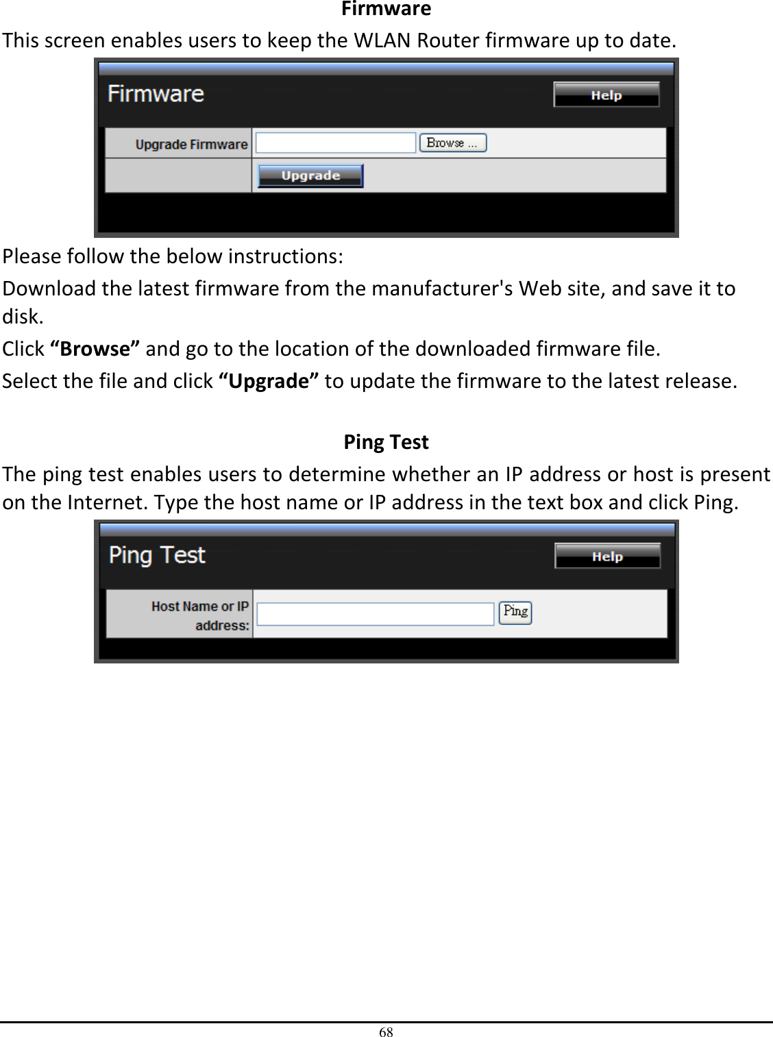 68  Firmware This screen enables users to keep the WLAN Router firmware up to date.  Please follow the below instructions: Download the latest firmware from the manufacturer&apos;s Web site, and save it to disk. Click “Browse” and go to the location of the downloaded firmware file. Select the file and click “Upgrade” to update the firmware to the latest release.  Ping Test The ping test enables users to determine whether an IP address or host is present on the Internet. Type the host name or IP address in the text box and click Ping.  