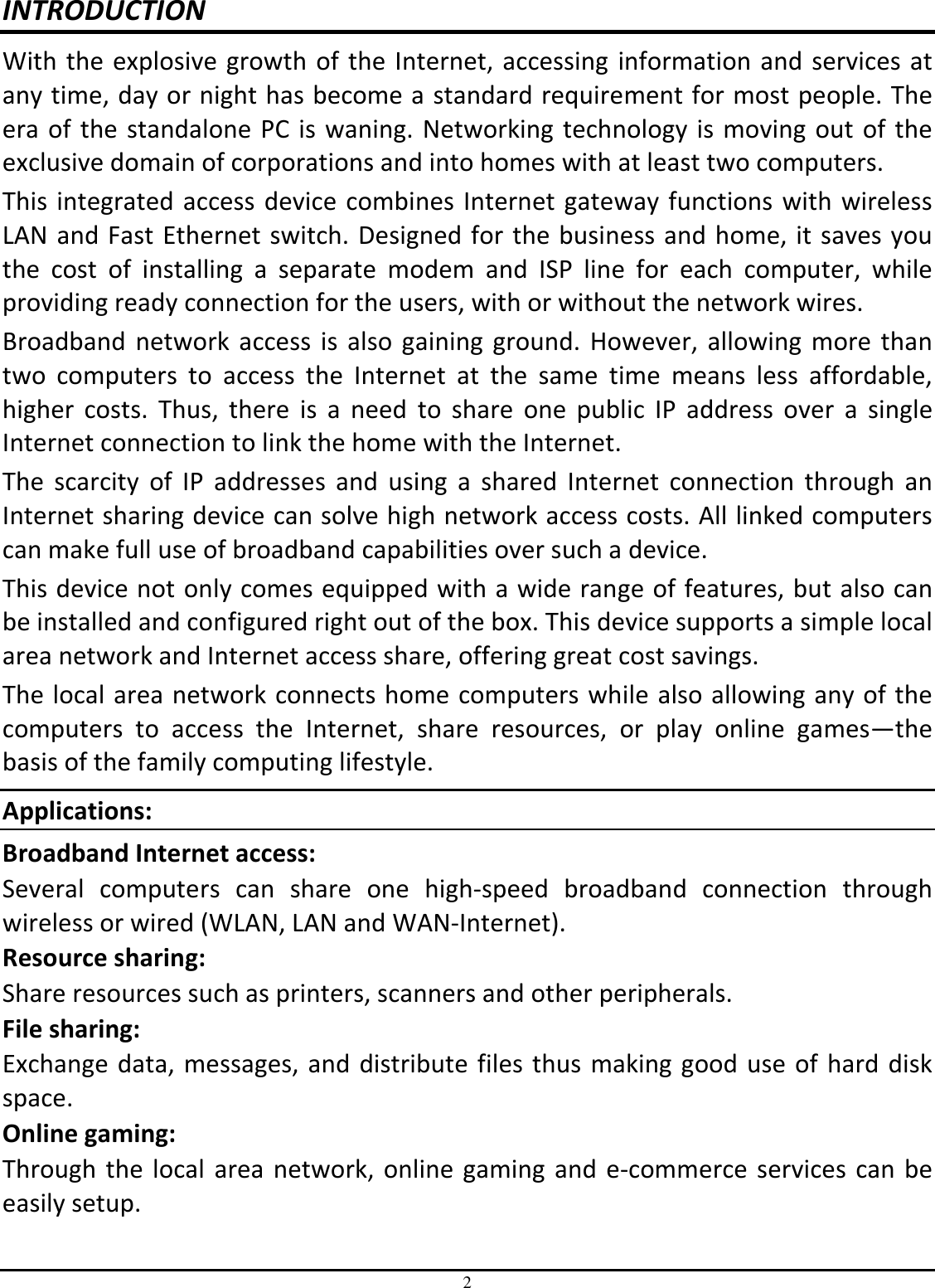 2 INTRODUCTION With the explosive growth of the Internet, accessing information and services at any time, day or night has become a standard requirement for most people. The era of the standalone PC is waning. Networking technology is moving out of the exclusive domain of corporations and into homes with at least two computers.  This integrated access device combines Internet gateway functions with wireless LAN and Fast Ethernet switch. Designed for the business and home, it saves you the  cost  of  installing  a  separate  modem  and  ISP  line  for  each  computer,  while providing ready connection for the users, with or without the network wires. Broadband  network access is  also gaining  ground.  However, allowing more than two  computers  to  access  the  Internet  at  the  same  time  means  less  affordable, higher  costs.  Thus,  there  is  a  need  to  share  one  public  IP  address  over  a  single Internet connection to link the home with the Internet.  The  scarcity  of  IP  addresses  and  using  a  shared  Internet  connection  through  an Internet sharing device can solve high network access costs. All linked computers can make full use of broadband capabilities over such a device.  This device not only comes equipped with a wide range of features, but also can be installed and configured right out of the box. This device supports a simple local area network and Internet access share, offering great cost savings.  The local area network connects home computers while also allowing any of the computers  to  access  the  Internet,  share  resources,  or  play  online  games—the basis of the family computing lifestyle. Applications: Broadband Internet access:  Several  computers  can  share  one  high-speed  broadband  connection  through wireless or wired (WLAN, LAN and WAN-Internet). Resource sharing:  Share resources such as printers, scanners and other peripherals. File sharing:  Exchange data, messages, and distribute files thus making good use of hard disk space. Online gaming:  Through the local area network, online gaming and e-commerce services can be easily setup. 