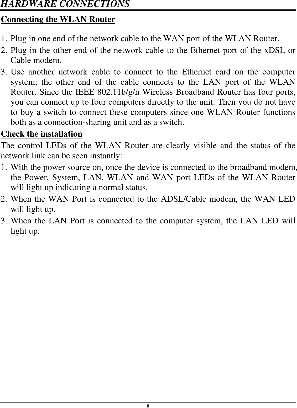 8 HARDWARE CONNECTIONS Connecting the WLAN Router  1. Plug in one end of the network cable to the WAN port of the WLAN Router. 2. Plug in the other end of the network cable to the Ethernet port of the xDSL or Cable modem. 3. Use  another  network  cable  to  connect  to  the  Ethernet  card  on  the  computer system;  the  other  end  of  the  cable  connects  to  the  LAN  port  of  the  WLAN Router. Since the IEEE 802.11b/g/n Wireless Broadband Router has four ports, you can connect up to four computers directly to the unit. Then you do not have to buy a switch to connect these computers since one WLAN Router functions both as a connection-sharing unit and as a switch. Check the installation The  control  LEDs of the  WLAN Router  are  clearly  visible  and  the status  of  the network link can be seen instantly: 1. With the power source on, once the device is connected to the broadband modem, the Power, System, LAN, WLAN and WAN port LEDs of the WLAN Router will light up indicating a normal status. 2. When the WAN Port is connected to the ADSL/Cable modem, the WAN LED will light up. 3. When the LAN Port is connected to the computer system, the LAN LED will light up.  