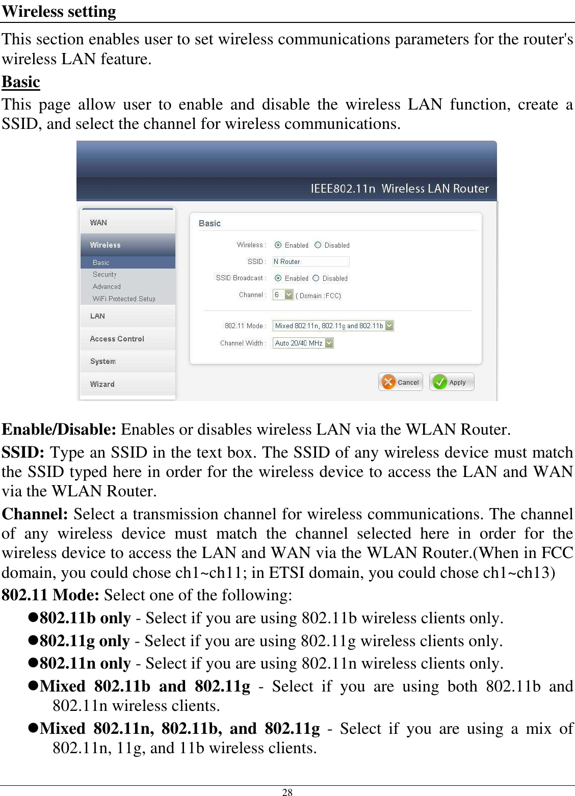 28 Wireless setting This section enables user to set wireless communications parameters for the router&apos;s wireless LAN feature. Basic This  page  allow  user  to  enable  and  disable  the  wireless  LAN  function,  create  a SSID, and select the channel for wireless communications.   Enable/Disable: Enables or disables wireless LAN via the WLAN Router. SSID: Type an SSID in the text box. The SSID of any wireless device must match the SSID typed here in order for the wireless device to access the LAN and WAN via the WLAN Router. Channel: Select a transmission channel for wireless communications. The channel of  any  wireless  device  must  match  the  channel  selected  here  in  order  for  the wireless device to access the LAN and WAN via the WLAN Router.(When in FCC domain, you could chose ch1~ch11; in ETSI domain, you could chose ch1~ch13) 802.11 Mode: Select one of the following: 802.11b only - Select if you are using 802.11b wireless clients only. 802.11g only - Select if you are using 802.11g wireless clients only. 802.11n only - Select if you are using 802.11n wireless clients only. Mixed  802.11b  and  802.11g  -  Select  if  you  are  using  both  802.11b  and 802.11n wireless clients. Mixed  802.11n,  802.11b,  and  802.11g  -  Select  if  you  are  using  a  mix  of 802.11n, 11g, and 11b wireless clients. 