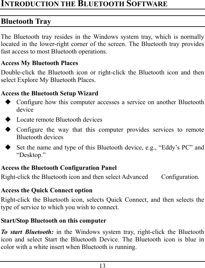 13 INTRODUCTION THE BLUETOOTH SOFTWARE Bluetooth Tray The Bluetooth tray resides in the Windows system tray, which is normally located in the lower-right corner of the screen. The Bluetooth tray provides fast access to most Bluetooth operations. Access My Bluetooth Places Double-click the Bluetooth icon or right-click the Bluetooth icon and then select Explore My Bluetooth Places. Access the Bluetooth Setup Wizard  Configure how this computer accesses a service on another Bluetooth device  Locate remote Bluetooth devices  Configure the way that this computer provides services to remote Bluetooth devices  Set the name and type of this Bluetooth device, e.g., “Eddy’s PC” and “Desktop.” Access the Bluetooth Configuration Panel Right-click the Bluetooth icon and then select Advanced    Configuration. Access the Quick Connect option Right-click the Bluetooth icon, selects Quick Connect, and then selects the type of service to which you wish to connect. Start/Stop Bluetooth on this computer To start Bluetooth: in the Windows system tray, right-click the Bluetooth icon and select Start the Bluetooth Device. The Bluetooth icon is blue in color with a white insert when Bluetooth is running. 