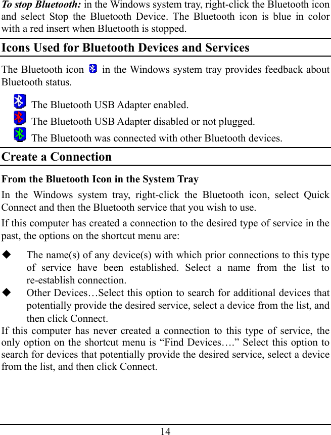 To stop Bluetooth: in the Windows system tray, right-click the Bluetooth icon and select Stop the Bluetooth Device. The Bluetooth icon is blue in color with a red insert when Bluetooth is stopped. Icons Used for Bluetooth Devices and Services The Bluetooth icon    in the Windows system tray provides feedback about Bluetooth status.   The Bluetooth USB Adapter enabled.   The Bluetooth USB Adapter disabled or not plugged.   The Bluetooth was connected with other Bluetooth devices. Create a Connection From the Bluetooth Icon in the System Tray In the Windows system tray, right-click the Bluetooth icon, select Quick Connect and then the Bluetooth service that you wish to use. If this computer has created a connection to the desired type of service in the past, the options on the shortcut menu are:  The name(s) of any device(s) with which prior connections to this type of service have been established. Select a name from the list to re-establish connection.  Other Devices…Select this option to search for additional devices that potentially provide the desired service, select a device from the list, and then click Connect. If this computer has never created a connection to this type of service, the only option on the shortcut menu is “Find Devices….” Select this option to search for devices that potentially provide the desired service, select a device from the list, and then click Connect. 14 