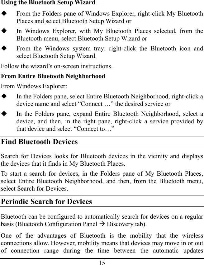 15 Using the Bluetooth Setup Wizard  From the Folders pane of Windows Explorer, right-click My Bluetooth Places and select Bluetooth Setup Wizard or  In Windows Explorer, with My Bluetooth Places selected, from the Bluetooth menu, select Bluetooth Setup Wizard or  From the Windows system tray: right-click the Bluetooth icon and select Bluetooth Setup Wizard. Follow the wizard’s on-screen instructions. From Entire Bluetooth Neighborhood From Windows Explorer:  In the Folders pane, select Entire Bluetooth Neighborhood, right-click a device name and select “Connect …” the desired service or  In the Folders pane, expand Entire Bluetooth Neighborhood, select a device, and then, in the right pane, right-click a service provided by that device and select “Connect to…” Find Bluetooth Devices Search for Devices looks for Bluetooth devices in the vicinity and displays the devices that it finds in My Bluetooth Places. To start a search for devices, in the Folders pane of My Bluetooth Places, select Entire Bluetooth Neighborhood, and then, from the Bluetooth menu, select Search for Devices. Periodic Search for Devices Bluetooth can be configured to automatically search for devices on a regular basis (Bluetooth Configuration Panel Æ Discovery tab). One of the advantages of Bluetooth is the mobility that the wireless connections allow. However, mobility means that devices may move in or out of connection range during the time between the automatic updates 