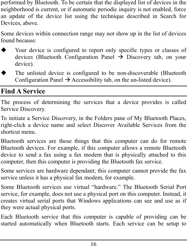 16 performed by Bluetooth. To be certain that the displayed list of devices in the neighborhood is current, or if automatic periodic inquiry is not enabled, force an update of the device list using the technique described in Search for Devices, above. Some devices within connection range may not show up in the list of devices found because:  Your device is configured to report only specific types or classes of devices (Bluetooth Configuration Panel Æ Discovery tab, on your device).  The unlisted device is configured to be non-discoverable (Bluetooth Configuration Panel Æ Accessibility tab, on the un-listed device). Find A Service The process of determining the services that a device provides is called Service Discovery. To initiate a Service Discovery, in the Folders pane of My Bluetooth Places, right-click a device name and select Discover Available Services from the shortcut menu. Bluetooth services are those things that this computer can do for remote Bluetooth devices. For example, if this computer allows a remote Bluetooth device to send a fax using a fax modem that is physically attached to this computer, then this computer is providing the Bluetooth fax service. Some services are hardware dependant; this computer cannot provide the fax service unless it has a physical fax modem, for example. Some Bluetooth services use virtual “hardware.” The Bluetooth Serial Port service, for example, does not use a physical port on this computer. Instead, it creates virtual serial ports that Windows applications can see and use as if they were actual physical ports. Each Bluetooth service that this computer is capable of providing can be started automatically when Bluetooth starts. Each service can be setup to 