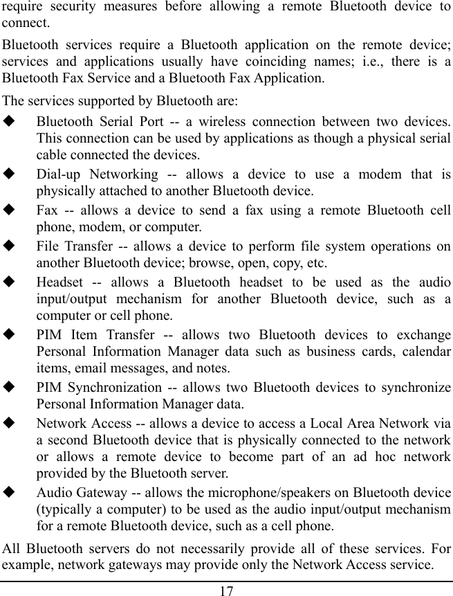 17 require security measures before allowing a remote Bluetooth device to connect. Bluetooth services require a Bluetooth application on the remote device; services and applications usually have coinciding names; i.e., there is a Bluetooth Fax Service and a Bluetooth Fax Application. The services supported by Bluetooth are:  Bluetooth Serial Port -- a wireless connection between two devices. This connection can be used by applications as though a physical serial cable connected the devices.  Dial-up Networking -- allows a device to use a modem that is physically attached to another Bluetooth device.  Fax -- allows a device to send a fax using a remote Bluetooth cell phone, modem, or computer.  File Transfer -- allows a device to perform file system operations on another Bluetooth device; browse, open, copy, etc.  Headset -- allows a Bluetooth headset to be used as the audio input/output mechanism for another Bluetooth device, such as a computer or cell phone.  PIM Item Transfer -- allows two Bluetooth devices to exchange Personal Information Manager data such as business cards, calendar items, email messages, and notes.  PIM Synchronization -- allows two Bluetooth devices to synchronize Personal Information Manager data.  Network Access -- allows a device to access a Local Area Network via a second Bluetooth device that is physically connected to the network or allows a remote device to become part of an ad hoc network provided by the Bluetooth server.  Audio Gateway -- allows the microphone/speakers on Bluetooth device (typically a computer) to be used as the audio input/output mechanism for a remote Bluetooth device, such as a cell phone. All Bluetooth servers do not necessarily provide all of these services. For example, network gateways may provide only the Network Access service. 