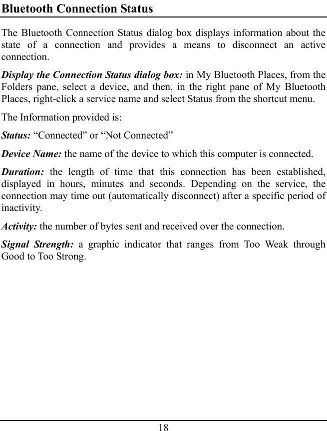 18 Bluetooth Connection Status The Bluetooth Connection Status dialog box displays information about the state of a connection and provides a means to disconnect an active connection. Display the Connection Status dialog box: in My Bluetooth Places, from the Folders pane, select a device, and then, in the right pane of My Bluetooth Places, right-click a service name and select Status from the shortcut menu. The Information provided is: Status: “Connected” or “Not Connected” Device Name: the name of the device to which this computer is connected. Duration: the length of time that this connection has been established, displayed in hours, minutes and seconds. Depending on the service, the connection may time out (automatically disconnect) after a specific period of inactivity. Activity: the number of bytes sent and received over the connection. Signal Strength: a graphic indicator that ranges from Too Weak through Good to Too Strong. 