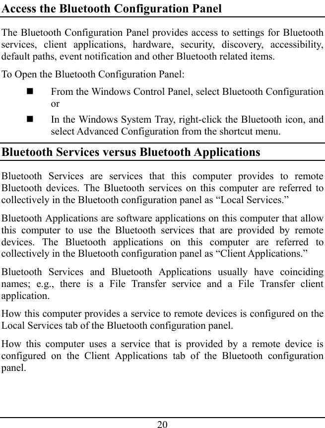 20 Access the Bluetooth Configuration Panel The Bluetooth Configuration Panel provides access to settings for Bluetooth services, client applications, hardware, security, discovery, accessibility, default paths, event notification and other Bluetooth related items. To Open the Bluetooth Configuration Panel:  From the Windows Control Panel, select Bluetooth Configuration or  In the Windows System Tray, right-click the Bluetooth icon, and select Advanced Configuration from the shortcut menu. Bluetooth Services versus Bluetooth Applications Bluetooth Services are services that this computer provides to remote Bluetooth devices. The Bluetooth services on this computer are referred to collectively in the Bluetooth configuration panel as “Local Services.” Bluetooth Applications are software applications on this computer that allow this computer to use the Bluetooth services that are provided by remote devices. The Bluetooth applications on this computer are referred to collectively in the Bluetooth configuration panel as “Client Applications.” Bluetooth Services and Bluetooth Applications usually have coinciding names; e.g., there is a File Transfer service and a File Transfer client application. How this computer provides a service to remote devices is configured on the Local Services tab of the Bluetooth configuration panel. How this computer uses a service that is provided by a remote device is configured on the Client Applications tab of the Bluetooth configuration panel. 