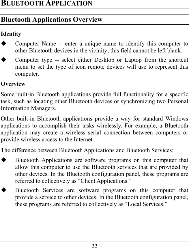 22 BLUETOOTH APPLICATION Bluetooth Applications Overview Identity  Computer Name -- enter a unique name to identify this computer to other Bluetooth devices in the vicinity; this field cannot be left blank.  Computer type -- select either Desktop or Laptop from the shortcut menu to set the type of icon remote devices will use to represent this computer. Overview Some built-in Bluetooth applications provide full functionality for a specific task, such as locating other Bluetooth devices or synchronizing two Personal Information Managers. Other built-in Bluetooth applications provide a way for standard Windows applications to accomplish their tasks wirelessly. For example, a Bluetooth application may create a wireless serial connection between computers or provide wireless access to the Internet. The difference between Bluetooth Applications and Bluetooth Services:  Bluetooth Applications are software programs on this computer that allow this computer to use the Bluetooth services that are provided by other devices. In the Bluetooth configuration panel, these programs are referred to collectively as “Client Applications.”  Bluetooth Services are software programs on this computer that provide a service to other devices. In the Bluetooth configuration panel, these programs are referred to collectively as “Local Services.” 
