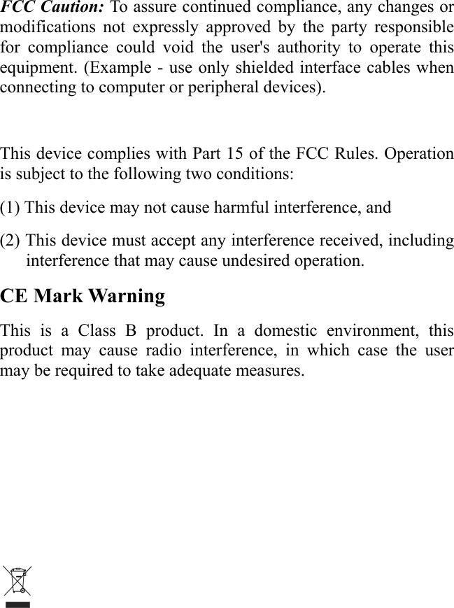 FCC Caution: To assure continued compliance, any changes or modifications not expressly approved by the party responsible for compliance could void the user&apos;s authority to operate this equipment. (Example - use only shielded interface cables when connecting to computer or peripheral devices).  This device complies with Part 15 of the FCC Rules. Operation is subject to the following two conditions: (1) This device may not cause harmful interference, and (2) This device must accept any interference received, including interference that may cause undesired operation. CE Mark Warning This is a Class B product. In a domestic environment, this product may cause radio interference, in which case the user may be required to take adequate measures.     