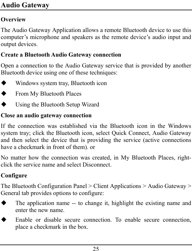 25 Audio Gateway Overview The Audio Gateway Application allows a remote Bluetooth device to use this computer’s microphone and speakers as the remote device’s audio input and output devices. Create a Bluetooth Audio Gateway connection Open a connection to the Audio Gateway service that is provided by another Bluetooth device using one of these techniques:  Windows system tray, Bluetooth icon  From My Bluetooth Places  Using the Bluetooth Setup Wizard Close an audio gateway connection If the connection was established via the Bluetooth icon in the Windows system tray; click the Bluetooth icon, select Quick Connect, Audio Gateway and then select the device that is providing the service (active connections have a checkmark in front of them). or No matter how the connection was created, in My Bluetooth Places, right- click the service name and select Disconnect. Configure The Bluetooth Configuration Panel &gt; Client Applications &gt; Audio Gateway &gt; General tab provides options to configure:  The application name -- to change it, highlight the existing name and enter the new name.  Enable or disable secure connection. To enable secure connection, place a checkmark in the box. 