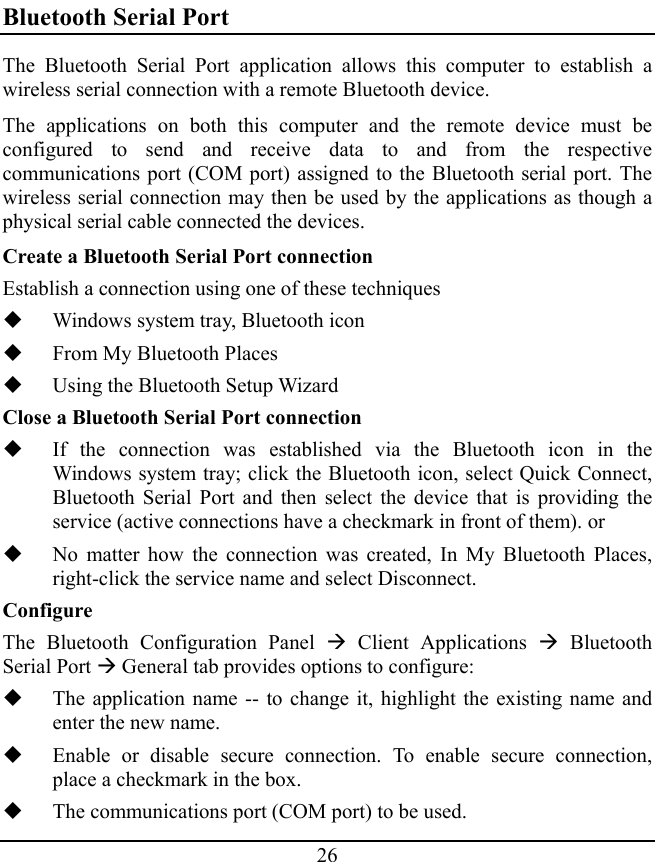 26 Bluetooth Serial Port The Bluetooth Serial Port application allows this computer to establish a wireless serial connection with a remote Bluetooth device. The applications on both this computer and the remote device must be configured to send and receive data to and from the respective communications port (COM port) assigned to the Bluetooth serial port. The wireless serial connection may then be used by the applications as though a physical serial cable connected the devices. Create a Bluetooth Serial Port connection Establish a connection using one of these techniques  Windows system tray, Bluetooth icon  From My Bluetooth Places  Using the Bluetooth Setup Wizard Close a Bluetooth Serial Port connection  If the connection was established via the Bluetooth icon in the Windows system tray; click the Bluetooth icon, select Quick Connect, Bluetooth Serial Port and then select the device that is providing the service (active connections have a checkmark in front of them). or  No matter how the connection was created, In My Bluetooth Places, right-click the service name and select Disconnect. Configure The Bluetooth Configuration Panel Æ Client Applications Æ Bluetooth Serial Port Æ General tab provides options to configure:  The application name -- to change it, highlight the existing name and enter the new name.  Enable or disable secure connection. To enable secure connection, place a checkmark in the box.  The communications port (COM port) to be used. 