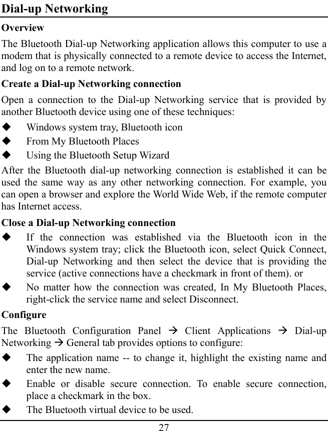 27 Dial-up Networking Overview The Bluetooth Dial-up Networking application allows this computer to use a modem that is physically connected to a remote device to access the Internet, and log on to a remote network. Create a Dial-up Networking connection Open a connection to the Dial-up Networking service that is provided by another Bluetooth device using one of these techniques:  Windows system tray, Bluetooth icon  From My Bluetooth Places  Using the Bluetooth Setup Wizard After the Bluetooth dial-up networking connection is established it can be used the same way as any other networking connection. For example, you can open a browser and explore the World Wide Web, if the remote computer has Internet access. Close a Dial-up Networking connection  If the connection was established via the Bluetooth icon in the Windows system tray; click the Bluetooth icon, select Quick Connect, Dial-up Networking and then select the device that is providing the service (active connections have a checkmark in front of them). or  No matter how the connection was created, In My Bluetooth Places, right-click the service name and select Disconnect. Configure The Bluetooth Configuration Panel Æ Client Applications Æ Dial-up Networking Æ General tab provides options to configure:  The application name -- to change it, highlight the existing name and enter the new name.  Enable or disable secure connection. To enable secure connection, place a checkmark in the box.  The Bluetooth virtual device to be used. 