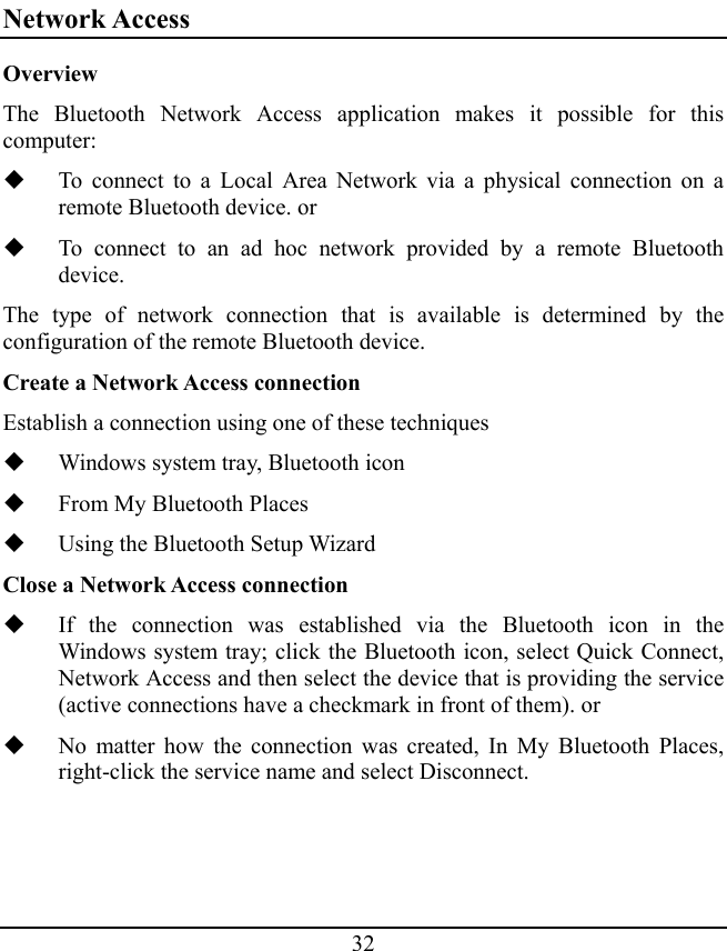 32 Network Access Overview The Bluetooth Network Access application makes it possible for this computer:  To connect to a Local Area Network via a physical connection on a remote Bluetooth device. or  To connect to an ad hoc network provided by a remote Bluetooth device. The type of network connection that is available is determined by the configuration of the remote Bluetooth device. Create a Network Access connection Establish a connection using one of these techniques  Windows system tray, Bluetooth icon  From My Bluetooth Places  Using the Bluetooth Setup Wizard Close a Network Access connection  If the connection was established via the Bluetooth icon in the Windows system tray; click the Bluetooth icon, select Quick Connect, Network Access and then select the device that is providing the service (active connections have a checkmark in front of them). or  No matter how the connection was created, In My Bluetooth Places, right-click the service name and select Disconnect. 