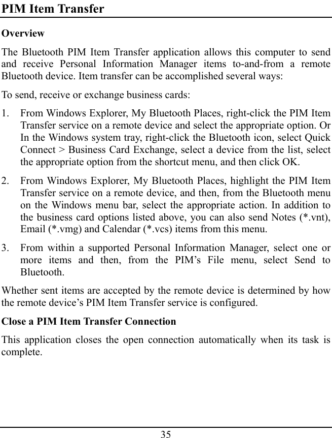 35 PIM Item Transfer Overview The Bluetooth PIM Item Transfer application allows this computer to send and receive Personal Information Manager items to-and-from a remote Bluetooth device. Item transfer can be accomplished several ways: To send, receive or exchange business cards: 1. From Windows Explorer, My Bluetooth Places, right-click the PIM Item Transfer service on a remote device and select the appropriate option. Or In the Windows system tray, right-click the Bluetooth icon, select Quick Connect &gt; Business Card Exchange, select a device from the list, select the appropriate option from the shortcut menu, and then click OK. 2. From Windows Explorer, My Bluetooth Places, highlight the PIM Item Transfer service on a remote device, and then, from the Bluetooth menu on the Windows menu bar, select the appropriate action. In addition to the business card options listed above, you can also send Notes (*.vnt), Email (*.vmg) and Calendar (*.vcs) items from this menu. 3. From within a supported Personal Information Manager, select one or more items and then, from the PIM’s File menu, select Send to Bluetooth. Whether sent items are accepted by the remote device is determined by how the remote device’s PIM Item Transfer service is configured. Close a PIM Item Transfer Connection This application closes the open connection automatically when its task is complete. 