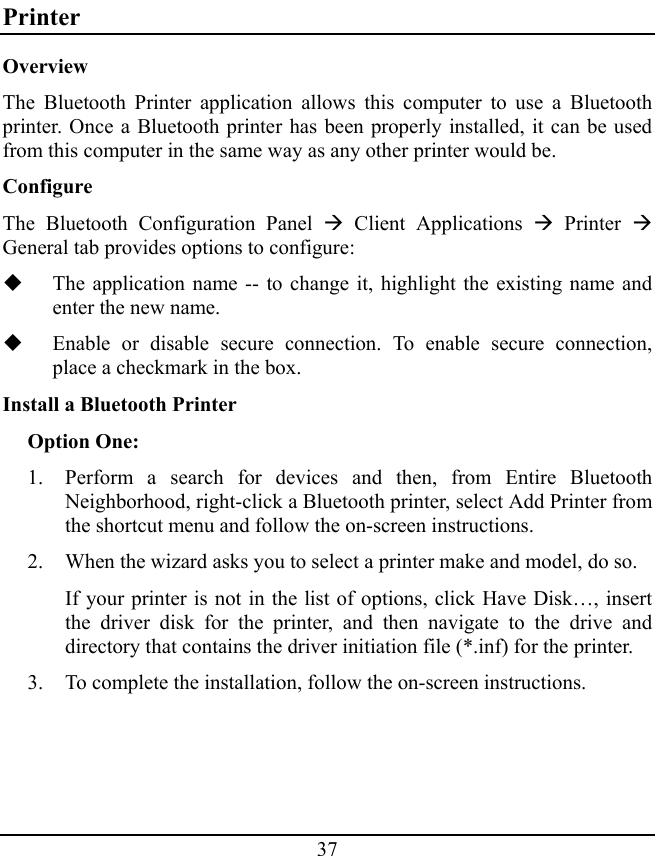 37 Printer Overview The Bluetooth Printer application allows this computer to use a Bluetooth printer. Once a Bluetooth printer has been properly installed, it can be used from this computer in the same way as any other printer would be. Configure The Bluetooth Configuration Panel Æ Client Applications Æ Printer Æ General tab provides options to configure:  The application name -- to change it, highlight the existing name and enter the new name.  Enable or disable secure connection. To enable secure connection, place a checkmark in the box. Install a Bluetooth Printer Option One: 1. Perform a search for devices and then, from Entire Bluetooth Neighborhood, right-click a Bluetooth printer, select Add Printer from the shortcut menu and follow the on-screen instructions. 2. When the wizard asks you to select a printer make and model, do so. If your printer is not in the list of options, click Have Disk…, insert the driver disk for the printer, and then navigate to the drive and directory that contains the driver initiation file (*.inf) for the printer. 3. To complete the installation, follow the on-screen instructions. 