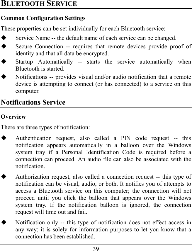 39 BLUETOOTH SERVICE Common Configuration Settings These properties can be set individually for each Bluetooth service:  Service Name -- the default name of each service can be changed.  Secure Connection -- requires that remote devices provide proof of identity and that all data be encrypted.  Startup Automatically -- starts the service automatically when Bluetooth is started.  Notifications -- provides visual and/or audio notification that a remote device is attempting to connect (or has connected) to a service on this computer. Notifications Service Overview There are three types of notification:  Authentication request, also called a PIN code request -- this notification appears automatically in a balloon over the Windows system tray if a Personal Identification Code is required before a connection can proceed. An audio file can also be associated with the notification.  Authorization request, also called a connection request -- this type of notification can be visual, audio, or both. It notifies you of attempts to access a Bluetooth service on this computer; the connection will not proceed until you click the balloon that appears over the Windows system tray. If the notification balloon is ignored, the connection request will time out and fail.  Notification only -- this type of notification does not effect access in any way; it is solely for information purposes to let you know that a connection has been established. 