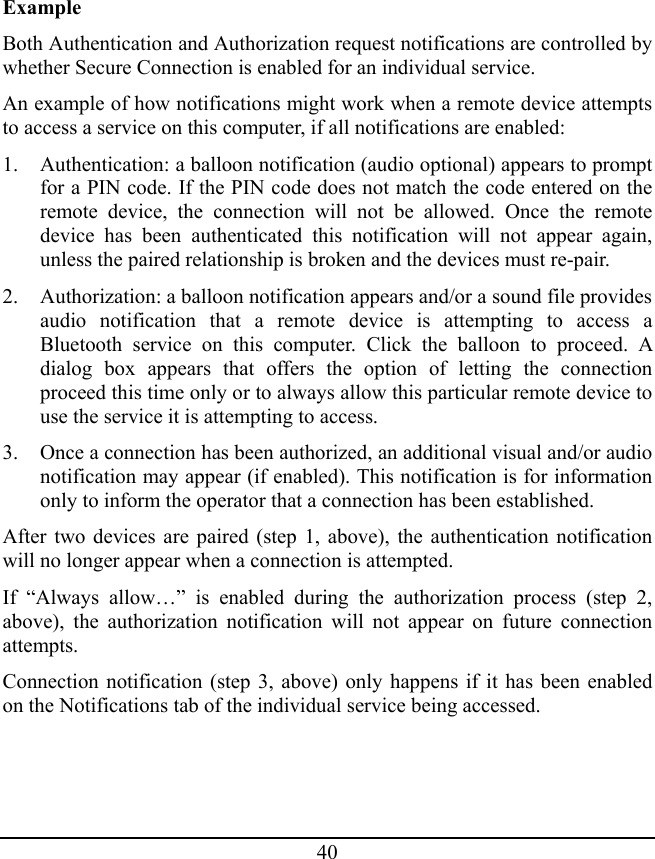 40 Example Both Authentication and Authorization request notifications are controlled by whether Secure Connection is enabled for an individual service. An example of how notifications might work when a remote device attempts to access a service on this computer, if all notifications are enabled: 1. Authentication: a balloon notification (audio optional) appears to prompt for a PIN code. If the PIN code does not match the code entered on the remote device, the connection will not be allowed. Once the remote device has been authenticated this notification will not appear again, unless the paired relationship is broken and the devices must re-pair. 2. Authorization: a balloon notification appears and/or a sound file provides audio notification that a remote device is attempting to access a Bluetooth service on this computer. Click the balloon to proceed. A dialog box appears that offers the option of letting the connection proceed this time only or to always allow this particular remote device to use the service it is attempting to access. 3. Once a connection has been authorized, an additional visual and/or audio notification may appear (if enabled). This notification is for information only to inform the operator that a connection has been established. After two devices are paired (step 1, above), the authentication notification will no longer appear when a connection is attempted. If “Always allow…” is enabled during the authorization process (step 2, above), the authorization notification will not appear on future connection attempts. Connection notification (step 3, above) only happens if it has been enabled on the Notifications tab of the individual service being accessed. 