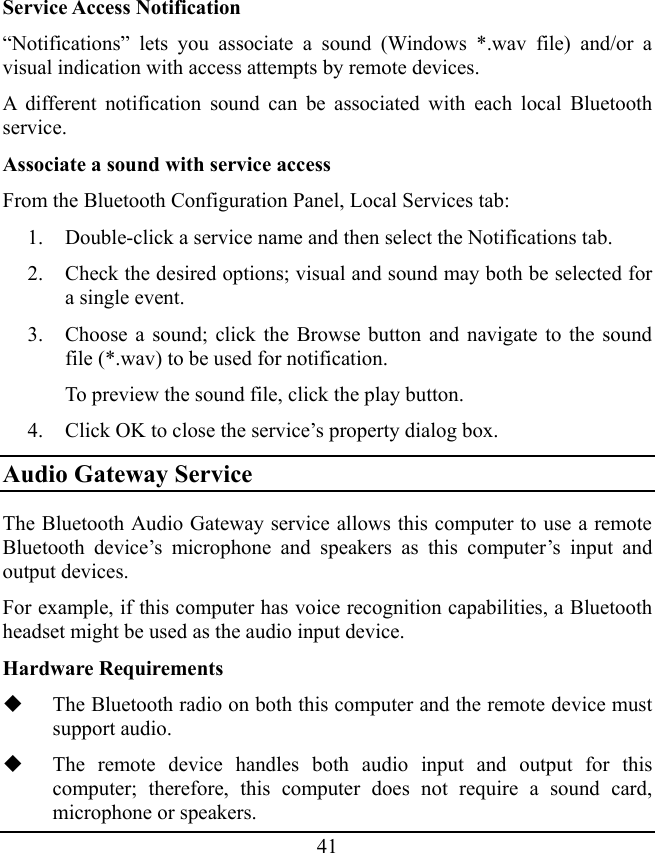 41 Service Access Notification “Notifications” lets you associate a sound (Windows *.wav file) and/or a visual indication with access attempts by remote devices. A different notification sound can be associated with each local Bluetooth service. Associate a sound with service access From the Bluetooth Configuration Panel, Local Services tab: 1. Double-click a service name and then select the Notifications tab. 2. Check the desired options; visual and sound may both be selected for a single event. 3. Choose a sound; click the Browse button and navigate to the sound file (*.wav) to be used for notification. To preview the sound file, click the play button. 4. Click OK to close the service’s property dialog box. Audio Gateway Service The Bluetooth Audio Gateway service allows this computer to use a remote Bluetooth device’s microphone and speakers as this computer’s input and output devices. For example, if this computer has voice recognition capabilities, a Bluetooth headset might be used as the audio input device. Hardware Requirements  The Bluetooth radio on both this computer and the remote device must support audio.  The remote device handles both audio input and output for this computer; therefore, this computer does not require a sound card, microphone or speakers. 