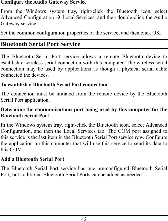 42 Configure the Audio Gateway Service From the Windows system tray, right-click the Bluetooth icon, select Advanced Configuration Æ Local Services, and then double-click the Audio Gateway service. Set the common configuration properties of the service, and then click OK. Bluetooth Serial Port Service The Bluetooth Serial Port service allows a remote Bluetooth device to establish a wireless serial connection with this computer. The wireless serial connection may be used by applications as though a physical serial cable connected the devices. To establish a Bluetooth Serial Port connection The connection must be initiated from the remote device by the Bluetooth Serial Port application. Determine the communications port being used by this computer for the Bluetooth Serial Port In the Windows system tray, right-click the Bluetooth icon, select Advanced Configuration, and then the Local Services tab. The COM port assigned to this service is the last item in the Bluetooth Serial Port service row. Configure the application on this computer that will use this service to send its data to this COM. Add a Bluetooth Serial Port The Bluetooth Serial Port service has one pre-configured Bluetooth Serial Port, but additional Bluetooth Serial Ports can be added as needed. 