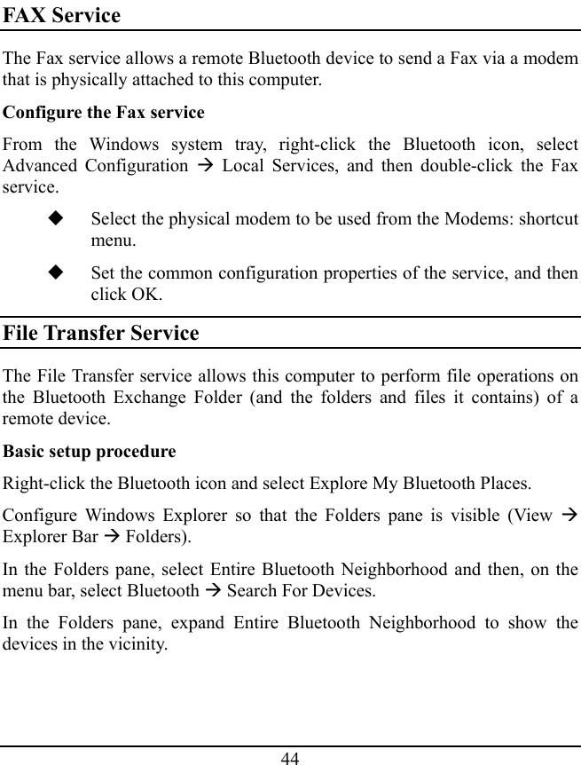 44 FAX Service The Fax service allows a remote Bluetooth device to send a Fax via a modem that is physically attached to this computer. Configure the Fax service From the Windows system tray, right-click the Bluetooth icon, select Advanced Configuration Æ Local Services, and then double-click the Fax service.  Select the physical modem to be used from the Modems: shortcut menu.  Set the common configuration properties of the service, and then click OK. File Transfer Service The File Transfer service allows this computer to perform file operations on the Bluetooth Exchange Folder (and the folders and files it contains) of a remote device. Basic setup procedure Right-click the Bluetooth icon and select Explore My Bluetooth Places. Configure Windows Explorer so that the Folders pane is visible (View Æ Explorer Bar Æ Folders). In the Folders pane, select Entire Bluetooth Neighborhood and then, on the menu bar, select Bluetooth Æ Search For Devices. In the Folders pane, expand Entire Bluetooth Neighborhood to show the devices in the vicinity. 