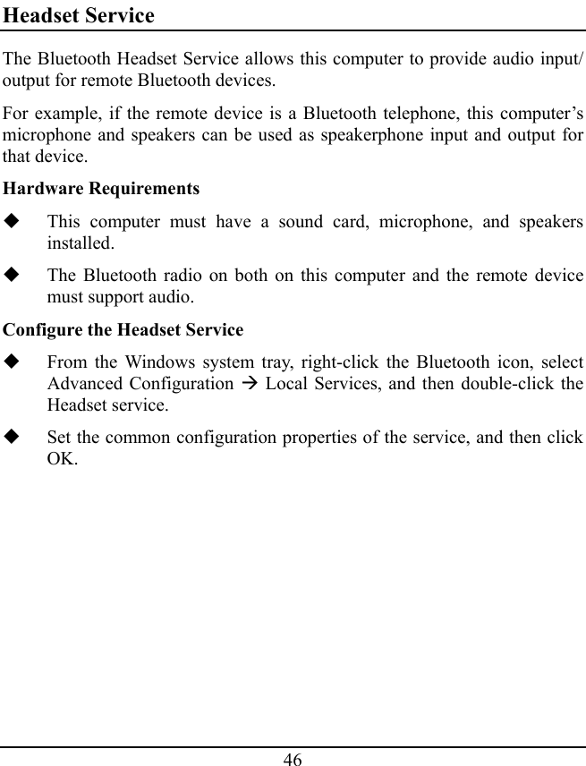 46 Headset Service The Bluetooth Headset Service allows this computer to provide audio input/ output for remote Bluetooth devices. For example, if the remote device is a Bluetooth telephone, this computer’s microphone and speakers can be used as speakerphone input and output for that device. Hardware Requirements  This computer must have a sound card, microphone, and speakers installed.  The Bluetooth radio on both on this computer and the remote device must support audio. Configure the Headset Service  From the Windows system tray, right-click the Bluetooth icon, select Advanced Configuration Æ Local Services, and then double-click the Headset service.  Set the common configuration properties of the service, and then click OK. 