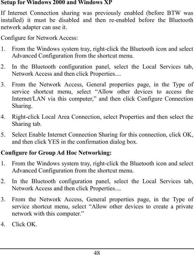 48 Setup for Windows 2000 and Windows XP If Internet Connection sharing was previously enabled (before BTW was installed) it must be disabled and then re-enabled before the Bluetooth network adapter can use it. Configure for Network Access: 1. From the Windows system tray, right-click the Bluetooth icon and select Advanced Configuration from the shortcut menu. 2. In the Bluetooth configuration panel, select the Local Services tab, Network Access and then click Properties.... 3. From the Network Access, General properties page, in the Type of service shortcut menu, select “Allow other devices to access the Internet/LAN via this computer,” and then click Configure Connection Sharing. 4. Right-click Local Area Connection, select Properties and then select the Sharing tab. 5. Select Enable Internet Connection Sharing for this connection, click OK, and then click YES in the confirmation dialog box. Configure for Group Ad Hoc Networking: 1. From the Windows system tray, right-click the Bluetooth icon and select Advanced Configuration from the shortcut menu. 2. In the Bluetooth configuration panel, select the Local Services tab, Network Access and then click Properties.... 3. From the Network Access, General properties page, in the Type of service shortcut menu, select “Allow other devices to create a private network with this computer.” 4. Click OK. 