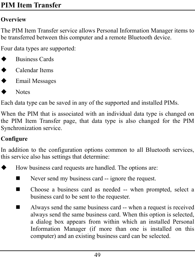 49 PIM Item Transfer Overview The PIM Item Transfer service allows Personal Information Manager items to be transferred between this computer and a remote Bluetooth device. Four data types are supported:  Business Cards  Calendar Items  Email Messages  Notes Each data type can be saved in any of the supported and installed PIMs. When the PIM that is associated with an individual data type is changed on the PIM Item Transfer page, that data type is also changed for the PIM Synchronization service. Configure In addition to the configuration options common to all Bluetooth services, this service also has settings that determine:  How business card requests are handled. The options are:  Never send my business card -- ignore the request.  Choose a business card as needed -- when prompted, select a business card to be sent to the requester.  Always send the same business card -- when a request is received always send the same business card. When this option is selected, a dialog box appears from within which an installed Personal Information Manager (if more than one is installed on this computer) and an existing business card can be selected. 