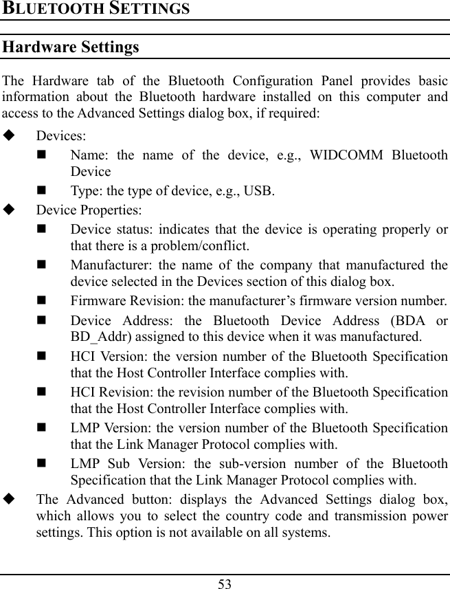 53 BLUETOOTH SETTINGS Hardware Settings The Hardware tab of the Bluetooth Configuration Panel provides basic information about the Bluetooth hardware installed on this computer and access to the Advanced Settings dialog box, if required:  Devices:  Name: the name of the device, e.g., WIDCOMM Bluetooth Device  Type: the type of device, e.g., USB.  Device Properties:  Device status: indicates that the device is operating properly or that there is a problem/conflict.  Manufacturer: the name of the company that manufactured the device selected in the Devices section of this dialog box.  Firmware Revision: the manufacturer’s firmware version number.  Device Address: the Bluetooth Device Address (BDA or BD_Addr) assigned to this device when it was manufactured.  HCI Version: the version number of the Bluetooth Specification that the Host Controller Interface complies with.  HCI Revision: the revision number of the Bluetooth Specification that the Host Controller Interface complies with.  LMP Version: the version number of the Bluetooth Specification that the Link Manager Protocol complies with.  LMP Sub Version: the sub-version number of the Bluetooth Specification that the Link Manager Protocol complies with.  The Advanced button: displays the Advanced Settings dialog box, which allows you to select the country code and transmission power settings. This option is not available on all systems. 
