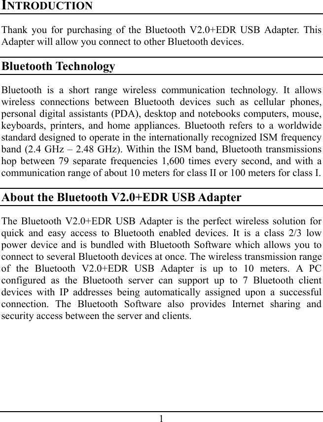 1 INTRODUCTION Thank you for purchasing of the Bluetooth V2.0+EDR USB Adapter. This Adapter will allow you connect to other Bluetooth devices. Bluetooth Technology Bluetooth is a short range wireless communication technology. It allows wireless connections between Bluetooth devices such as cellular phones, personal digital assistants (PDA), desktop and notebooks computers, mouse, keyboards, printers, and home appliances. Bluetooth refers to a worldwide standard designed to operate in the internationally recognized ISM frequency band (2.4 GHz – 2.48 GHz). Within the ISM band, Bluetooth transmissions hop between 79 separate frequencies 1,600 times every second, and with a communication range of about 10 meters for class II or 100 meters for class I. About the Bluetooth V2.0+EDR USB Adapter The Bluetooth V2.0+EDR USB Adapter is the perfect wireless solution for quick and easy access to Bluetooth enabled devices. It is a class 2/3 low power device and is bundled with Bluetooth Software which allows you to connect to several Bluetooth devices at once. The wireless transmission range of the Bluetooth V2.0+EDR USB Adapter is up to 10 meters. A PC configured as the Bluetooth server can support up to 7 Bluetooth client devices with IP addresses being automatically assigned upon a successful connection. The Bluetooth Software also provides Internet sharing and security access between the server and clients. 