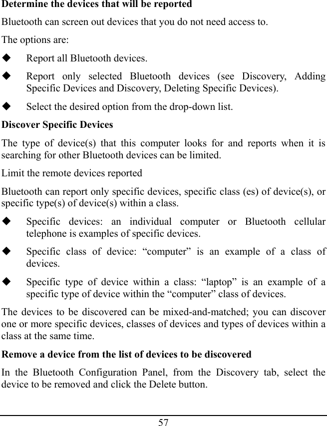 57 Determine the devices that will be reported Bluetooth can screen out devices that you do not need access to. The options are:  Report all Bluetooth devices.  Report only selected Bluetooth devices (see Discovery, Adding Specific Devices and Discovery, Deleting Specific Devices).  Select the desired option from the drop-down list. Discover Specific Devices The type of device(s) that this computer looks for and reports when it is searching for other Bluetooth devices can be limited. Limit the remote devices reported Bluetooth can report only specific devices, specific class (es) of device(s), or specific type(s) of device(s) within a class.  Specific devices: an individual computer or Bluetooth cellular telephone is examples of specific devices.  Specific class of device: “computer” is an example of a class of devices.  Specific type of device within a class: “laptop” is an example of a specific type of device within the “computer” class of devices. The devices to be discovered can be mixed-and-matched; you can discover one or more specific devices, classes of devices and types of devices within a class at the same time. Remove a device from the list of devices to be discovered In the Bluetooth Configuration Panel, from the Discovery tab, select the device to be removed and click the Delete button. 